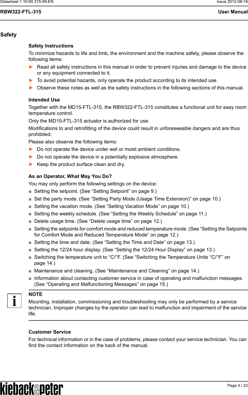 APage 4 / 22User ManualRBW322-FTL-315Datasheet 1.10-60.315-09-EN Issue 2012-08-16SafetySafety InstructionsTo minimize hazards to life and limb, the environment and the machine safety, please observe the following items:►Read all safety instructions in this manual in order to prevent injuries and damage to the device or any equipment connected to it.►To avoid potential hazards, only operate the product according to its intended use.►Observe these notes as well as the safety instructions in the following sections of this manual.Intended UseTogether with the MD15-FTL-315, the RBW322-FTL-315 constitutes a functional unit for easy room temperature control.Only the MD15-FTL-315 actuator is authorized for use.Modifications to and retrofitting of the device could result in unforeseeable dangers and are thus prohibited.Please also observe the following items:►Do not operate the device under wet or moist ambient conditions. ►Do not operate the device in a potentially explosive atmosphere.►Keep the product surface clean and dry.As an Operator, What May You Do?You may only perform the following settings on the device:■Setting the setpoint. (See &ldquo;Setting Setpoint&rdquo; on page 9.)■Set the party mode. (See &ldquo;Setting Party Mode (Usage Time Extension)&rdquo; on page 10.)■Setting the vacation mode. (See &ldquo;Setting Vacation Mode&rdquo; on page 10.)■Setting the weekly schedule. (See &ldquo;Setting the Weekly Schedule&rdquo; on page 11.)■Delete usage time. (See &ldquo;Delete usage time&rdquo; on page 12.)■Setting the setpoints for comfort mode and reduced temperature mode. (See &ldquo;Setting the Setpoints for Comfort Mode and Reduced Temperature Mode&rdquo; on page 12.)■Setting the time and date. (See &ldquo;Setting the Time and Date&rdquo; on page 13.)■Setting the 12/24 hour display. (See &ldquo;Setting the 12/24 Hour Display&rdquo; on page 13.)■Switching the temperature unit to &deg;C/&deg;F. (See &ldquo;Switching the Temperature Units &deg;C/&deg;F&rdquo; on page 14.)■Maintenance and cleaning. (See &ldquo;Maintenance and Cleaning&rdquo; on page 14.)■Information about contacting customer service in case of operating and malfunction messages. (See &ldquo;Operating and Malfunctioning Messages&rdquo; on page 15.)NOTEMounting, installation, commissioning and troubleshooting may only be performed by a service technician. Improper changes by the operator can lead to malfunction and impairment of the service life.Customer ServiceFor technical information or in the case of problems, please contact your service technician. You can find the contact information on the back of the manual.