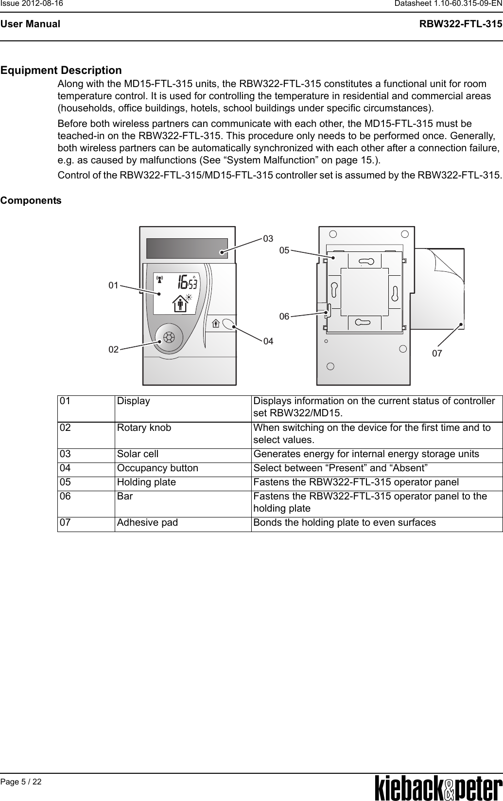 APage 5 / 22Datasheet 1.10-60.315-09-ENRBW322-FTL-315User ManualIssue 2012-08-16Equipment DescriptionAlong with the MD15-FTL-315 units, the RBW322-FTL-315 constitutes a functional unit for room temperature control. It is used for controlling the temperature in residential and commercial areas (households, office buildings, hotels, school buildings under specific circumstances).Before both wireless partners can communicate with each other, the MD15-FTL-315 must be teached-in on the RBW322-FTL-315. This procedure only needs to be performed once. Generally, both wireless partners can be automatically synchronized with each other after a connection failure, e.g. as caused by malfunctions (See &ldquo;System Malfunction&rdquo; on page 15.).Control of the RBW322-FTL-315/MD15-FTL-315 controller set is assumed by the RBW322-FTL-315.Components01 Display Displays information on the current status of controller set RBW322/MD15.02 Rotary knob When switching on the device for the first time and to select values.03 Solar cell Generates energy for internal energy storage units04 Occupancy button Select between &ldquo;Present&rdquo; and &ldquo;Absent&rdquo;05 Holding plate Fastens the RBW322-FTL-315 operator panel06 Bar Fastens the RBW322-FTL-315 operator panel to the holding plate07 Adhesive pad Bonds the holding plate to even surfaces03040701020506