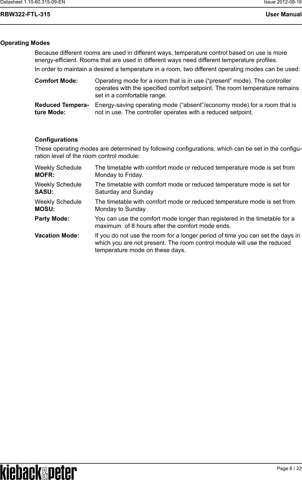 APage 6 / 22User ManualRBW322-FTL-315Datasheet 1.10-60.315-09-EN Issue 2012-08-16Operating ModesBecause different rooms are used in different ways, temperature control based on use is more energy-efficient. Rooms that are used in different ways need different temperature profiles.In order to maintain a desired a temperature in a room, two different operating modes can be used: ConfigurationsThese operating modes are determined by following configurations, which can be set in the configu-ration level of the room control module: Comfort Mode: Operating mode for a room that is in use (&ldquo;present&rdquo; mode). The controller operates with the specified comfort setpoint. The room temperature remains set in a comfortable range.Reduced Tempera-ture Mode:Energy-saving operating mode (&ldquo;absent&rdquo;/economy mode) for a room that is not in use. The controller operates with a reduced setpoint. Weekly Schedule MOFR:The timetable with comfort mode or reduced temperature mode is set from Monday to Friday.Weekly ScheduleSASU:The timetable with comfort mode or reduced temperature mode is set for  Saturday and SundayWeekly ScheduleMOSU:The timetable with comfort mode or reduced temperature mode is set from Monday to SundayParty Mode: You can use the comfort mode longer than registered in the timetable for a maximum  of 8 hours after the comfort mode ends. Vacation Mode: If you do not use the room for a longer period of time you can set the days in which you are not present. The room control module will use the reduced temperature mode on these days. 