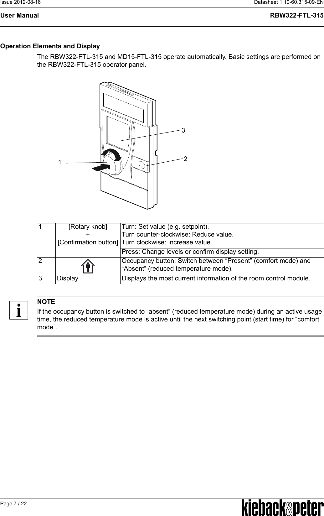 APage 7 / 22Datasheet 1.10-60.315-09-ENRBW322-FTL-315User ManualIssue 2012-08-16Operation Elements and DisplayThe RBW322-FTL-315 and MD15-FTL-315 operate automatically. Basic settings are performed on the RBW322-FTL-315 operator panel.NOTEIf the occupancy button is switched to &ldquo;absent&rdquo; (reduced temperature mode) during an active usage time, the reduced temperature mode is active until the next switching point (start time) for &ldquo;comfort mode&rdquo;.1 [Rotary knob]+[Confirmation button]Turn: Set value (e.g. setpoint). Turn counter-clockwise: Reduce value. Turn clockwise: Increase value.Press: Change levels or confirm display setting.2 Occupancy button: Switch between &ldquo;Present&rdquo; (comfort mode) and &ldquo;Absent&rdquo; (reduced temperature mode).3 Display Displays the most current information of the room control module.123