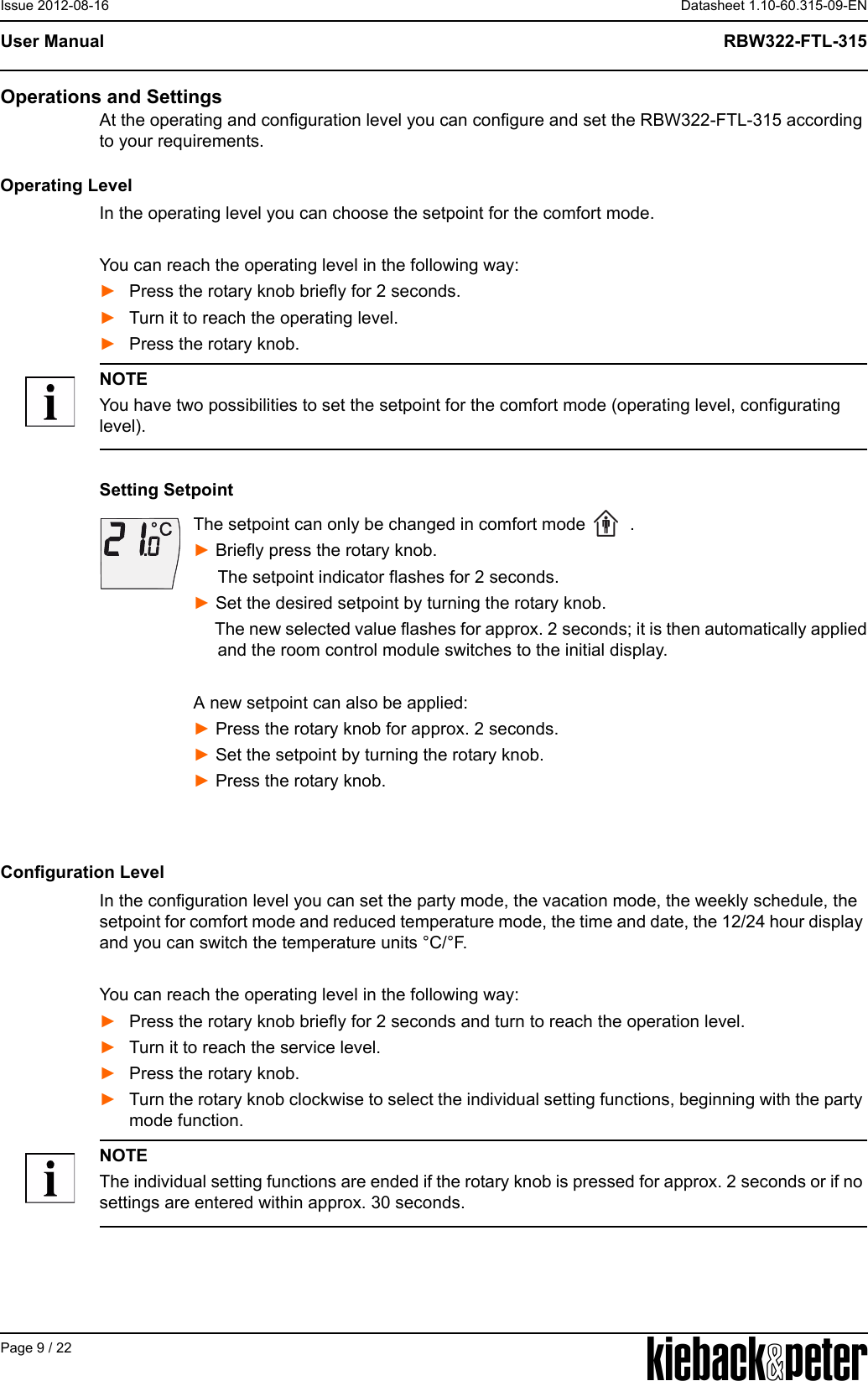 APage 9 / 22Datasheet 1.10-60.315-09-ENRBW322-FTL-315User ManualIssue 2012-08-16Operations and SettingsAt the operating and configuration level you can configure and set the RBW322-FTL-315 according to your requirements.Operating LevelIn the operating level you can choose the setpoint for the comfort mode. You can reach the operating level in the following way:►Press the rotary knob briefly for 2 seconds.►Turn it to reach the operating level.►Press the rotary knob.NOTEYou have two possibilities to set the setpoint for the comfort mode (operating level, configurating level).Setting SetpointThe setpoint can only be changed in comfort mode   .► Briefly press the rotary knob.      The setpoint indicator flashes for 2 seconds.► Set the desired setpoint by turning the rotary knob.     The new selected value flashes for approx. 2 seconds; it is then automatically applied     and the room control module switches to the initial display. A new setpoint can also be applied:► Press the rotary knob for approx. 2 seconds.► Set the setpoint by turning the rotary knob.► Press the rotary knob.Configuration LevelIn the configuration level you can set the party mode, the vacation mode, the weekly schedule, the setpoint for comfort mode and reduced temperature mode, the time and date, the 12/24 hour display and you can switch the temperature units &deg;C/&deg;F. You can reach the operating level in the following way:►Press the rotary knob briefly for 2 seconds and turn to reach the operation level.►Turn it to reach the service level.►Press the rotary knob.►Turn the rotary knob clockwise to select the individual setting functions, beginning with the party mode function.NOTEThe individual setting functions are ended if the rotary knob is pressed for approx. 2 seconds or if no settings are entered within approx. 30 seconds.