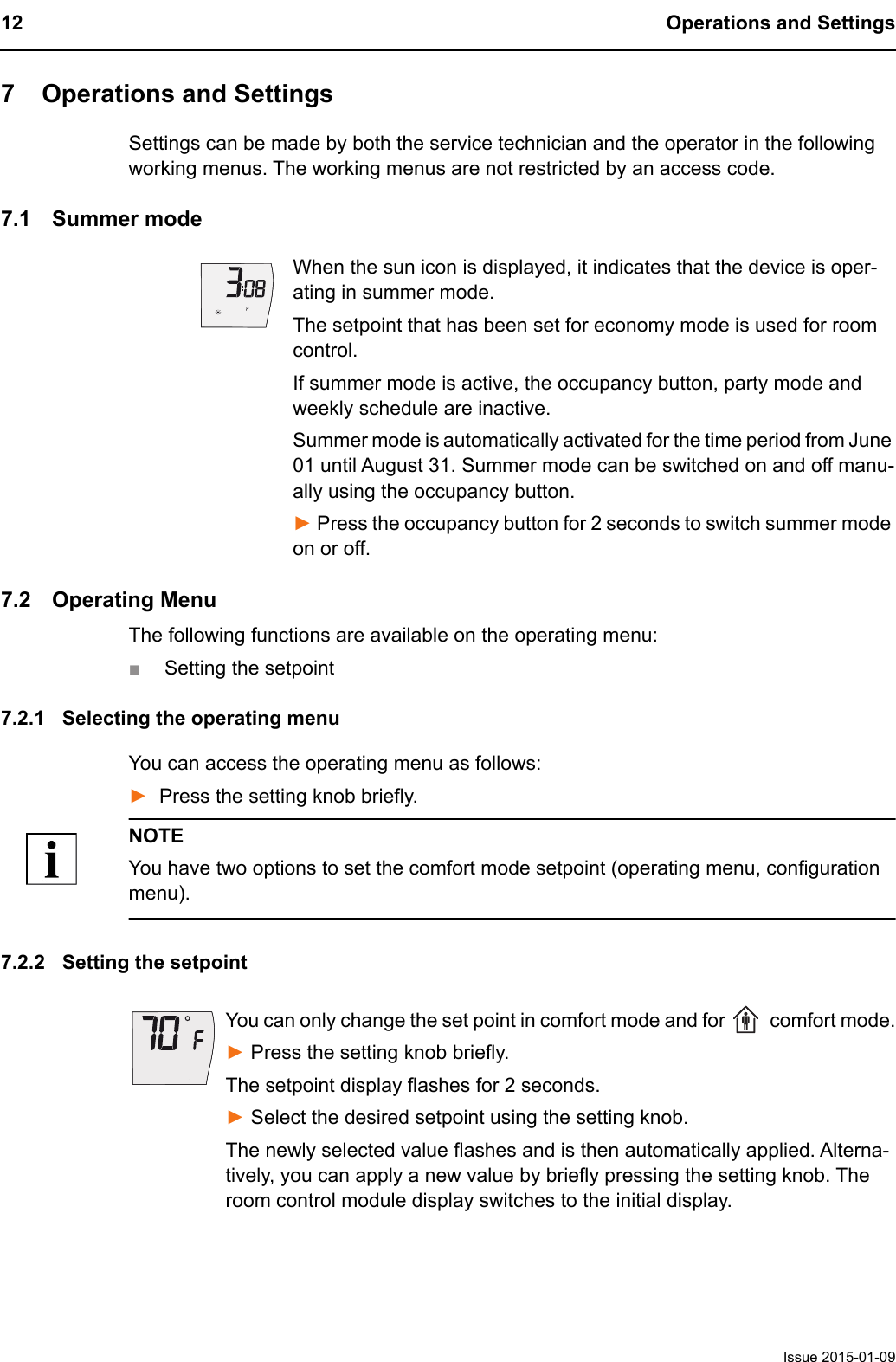 12 Operations and SettingsIssue 2015-01-097 Operations and SettingsSettings can be made by both the service technician and the operator in the following working menus. The working menus are not restricted by an access code.7.1 Summer modeWhen the sun icon is displayed, it indicates that the device is oper-ating in summer mode.The setpoint that has been set for economy mode is used for room control.If summer mode is active, the occupancy button, party mode and weekly schedule are inactive.Summer mode is automatically activated for the time period from June 01 until August 31. Summer mode can be switched on and off manu-ally using the occupancy button.► Press the occupancy button for 2 seconds to switch summer mode on or off.7.2 Operating MenuThe following functions are available on the operating menu:■Setting the setpoint7.2.1 Selecting the operating menuYou can access the operating menu as follows:►Press the setting knob briefly.NOTEYou have two options to set the comfort mode setpoint (operating menu, configuration menu).7.2.2 Setting the setpointYou can only change the set point in comfort mode and for   comfort mode.► Press the setting knob briefly.The setpoint display flashes for 2 seconds.► Select the desired setpoint using the setting knob.The newly selected value flashes and is then automatically applied. Alterna-tively, you can apply a new value by briefly pressing the setting knob. The room control module display switches to the initial display.