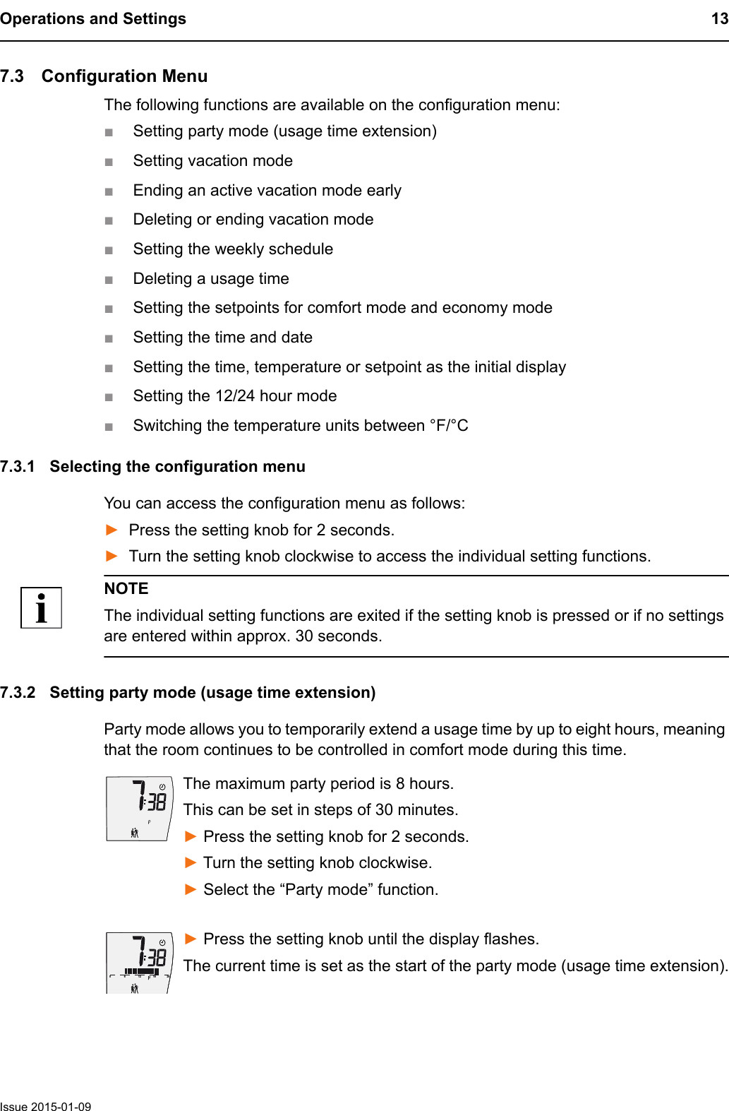Operations and Settings 13Issue 2015-01-097.3 Configuration MenuThe following functions are available on the configuration menu:■Setting party mode (usage time extension)■Setting vacation mode■Ending an active vacation mode early■Deleting or ending vacation mode■Setting the weekly schedule■Deleting a usage time■Setting the setpoints for comfort mode and economy mode■Setting the time and date■Setting the time, temperature or setpoint as the initial display■Setting the 12/24 hour mode■Switching the temperature units between &deg;F/&deg;C7.3.1 Selecting the configuration menuYou can access the configuration menu as follows:►Press the setting knob for 2 seconds.►Turn the setting knob clockwise to access the individual setting functions.NOTEThe individual setting functions are exited if the setting knob is pressed or if no settings are entered within approx. 30 seconds.7.3.2 Setting party mode (usage time extension)Party mode allows you to temporarily extend a usage time by up to eight hours, meaning that the room continues to be controlled in comfort mode during this time.The maximum party period is 8 hours.This can be set in steps of 30 minutes.► Press the setting knob for 2 seconds.► Turn the setting knob clockwise. ► Select the &ldquo;Party mode&rdquo; function.► Press the setting knob until the display flashes.The current time is set as the start of the party mode (usage time extension).61218240