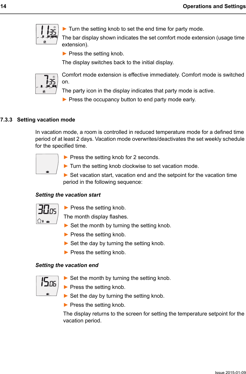 14 Operations and SettingsIssue 2015-01-09► Turn the setting knob to set the end time for party mode. The bar display shown indicates the set comfort mode extension (usage time extension).► Press the setting knob.The display switches back to the initial display.Comfort mode extension is effective immediately. Comfort mode is switched on.The party icon in the display indicates that party mode is active.► Press the occupancy button to end party mode early.7.3.3 Setting vacation modeIn vacation mode, a room is controlled in reduced temperature mode for a defined time period of at least 2 days. Vacation mode overwrites/deactivates the set weekly schedule for the specified time.► Press the setting knob for 2 seconds.► Turn the setting knob clockwise to set vacation mode.► Set vacation start, vacation end and the setpoint for the vacation time period in the following sequence:Setting the vacation start► Press the setting knob.The month display flashes.► Set the month by turning the setting knob.► Press the setting knob. ► Set the day by turning the setting knob.► Press the setting knob. Setting the vacation end► Set the month by turning the setting knob.► Press the setting knob. ► Set the day by turning the setting knob.► Press the setting knob. The display returns to the screen for setting the temperature setpoint for the vacation period.6121824061218240