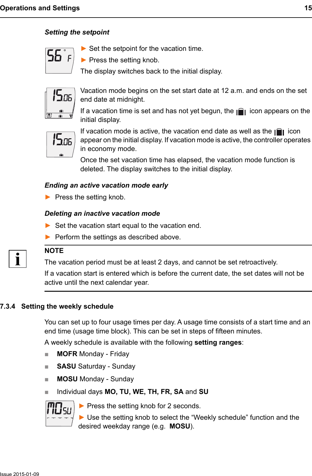Operations and Settings 15Issue 2015-01-09Setting the setpoint► Set the setpoint for the vacation time.► Press the setting knob.The display switches back to the initial display.Vacation mode begins on the set start date at 12 a.m. and ends on the set end date at midnight.If a vacation time is set and has not yet begun, the   icon appears on the initial display. If vacation mode is active, the vacation end date as well as the   icon appear on the initial display. If vacation mode is active, the controller operates in economy mode.Once the set vacation time has elapsed, the vacation mode function is deleted. The display switches to the initial display.Ending an active vacation mode early►Press the setting knob.Deleting an inactive vacation mode►Set the vacation start equal to the vacation end.►Perform the settings as described above.NOTEThe vacation period must be at least 2 days, and cannot be set retroactively.If a vacation start is entered which is before the current date, the set dates will not be active until the next calendar year.7.3.4 Setting the weekly scheduleYou can set up to four usage times per day. A usage time consists of a start time and an end time (usage time block). This can be set in steps of fifteen minutes.A weekly schedule is available with the following setting ranges: ■MOFR Monday - Friday■SASU Saturday - Sunday■MOSU Monday - Sunday■Individual days MO, TU, WE, TH, FR, SA and SU► Press the setting knob for 2 seconds. ► Use the setting knob to select the &ldquo;Weekly schedule&rdquo; function and the desired weekday range (e.g.  MOSU).6121824061218240
