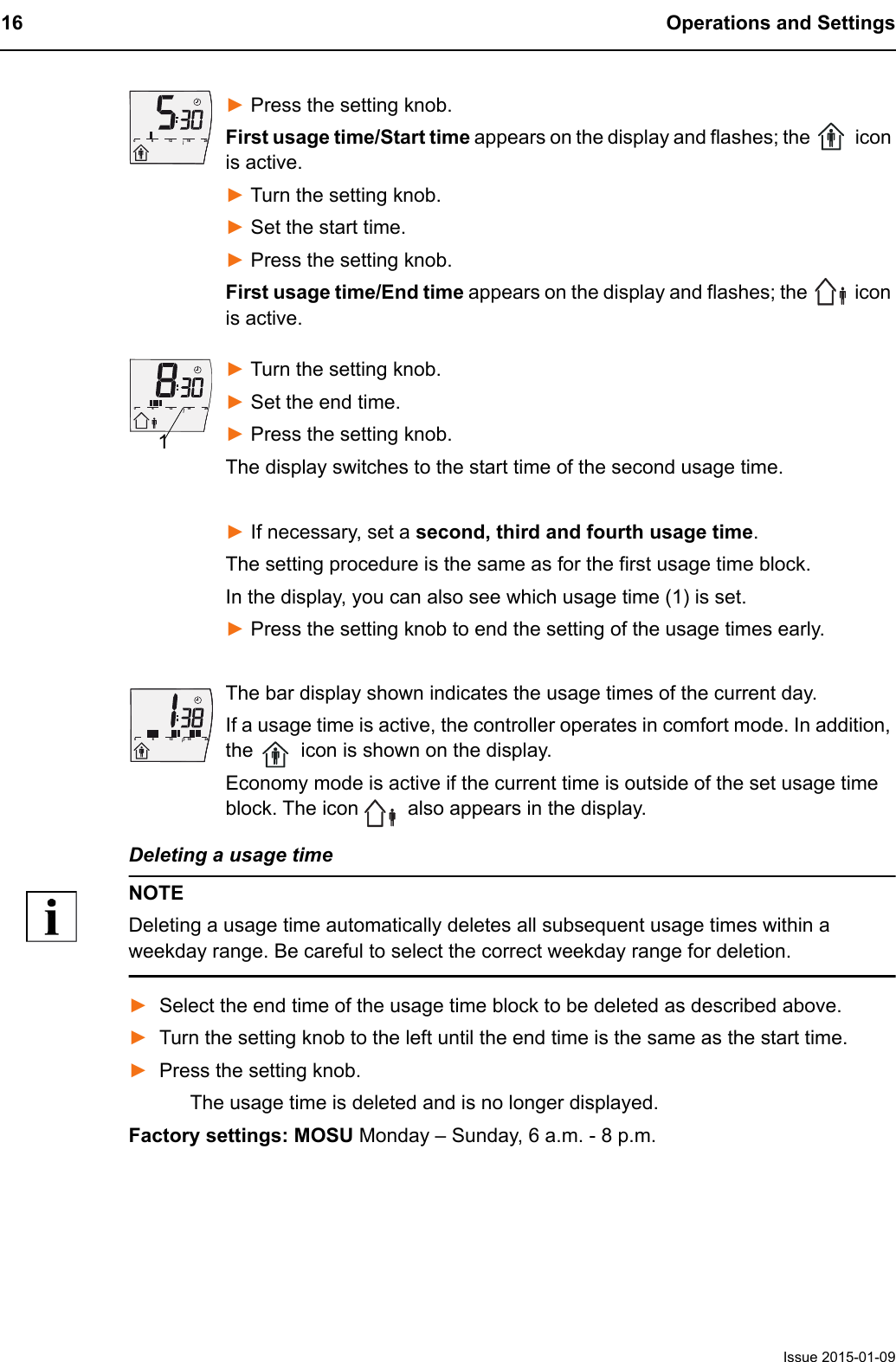 16 Operations and SettingsIssue 2015-01-09► Press the setting knob.First usage time/Start time appears on the display and flashes; the   icon is active.► Turn the setting knob.► Set the start time.► Press the setting knob. First usage time/End time appears on the display and flashes; the   icon is active.► Turn the setting knob. ► Set the end time.► Press the setting knob. The display switches to the start time of the second usage time.► If necessary, set a second, third and fourth usage time.The setting procedure is the same as for the first usage time block.In the display, you can also see which usage time (1) is set.► Press the setting knob to end the setting of the usage times early.The bar display shown indicates the usage times of the current day.If a usage time is active, the controller operates in comfort mode. In addition, the   icon is shown on the display.Economy mode is active if the current time is outside of the set usage time block. The icon   also appears in the display.Deleting a usage timeNOTEDeleting a usage time automatically deletes all subsequent usage times within a weekday range. Be careful to select the correct weekday range for deletion.►Select the end time of the usage time block to be deleted as described above.►Turn the setting knob to the left until the end time is the same as the start time.►Press the setting knob.The usage time is deleted and is no longer displayed.Factory settings: MOSU Monday &ndash; Sunday, 6 a.m. - 8 p.m.6121824061218240161218240