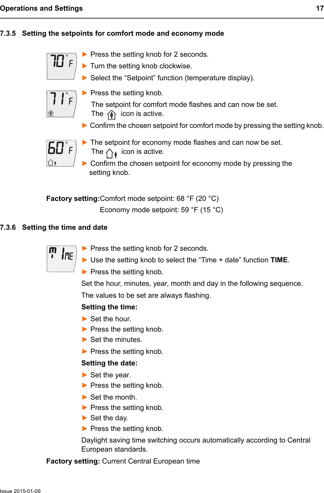 Operations and Settings 17Issue 2015-01-097.3.5 Setting the setpoints for comfort mode and economy mode► Press the setting knob for 2 seconds. ► Turn the setting knob clockwise. ► Select the &ldquo;Setpoint&rdquo; function (temperature display).► Press the setting knob.     The setpoint for comfort mode flashes and can now be set.       The   icon is active.► Confirm the chosen setpoint for comfort mode by pressing the setting knob.► The setpoint for economy mode flashes and can now be set.      The   icon is active.► Confirm the chosen setpoint for economy mode by pressing the     setting knob.7.3.6 Setting the time and date► Press the setting knob for 2 seconds. ► Use the setting knob to select the &ldquo;Time + date&rdquo; function TIME.► Press the setting knob.Set the hour, minutes, year, month and day in the following sequence.The values to be set are always flashing.Setting the time:► Set the hour.► Press the setting knob.► Set the minutes.► Press the setting knob.Setting the date:► Set the year.► Press the setting knob.► Set the month.► Press the setting knob.► Set the day. ► Press the setting knob.Daylight saving time switching occurs automatically according to Central European standards.Factory setting: Current Central European timeFactory setting:Comfort mode setpoint: 68 &deg;F (20 &deg;C)Economy mode setpoint: 59 &deg;F (15 &deg;C)