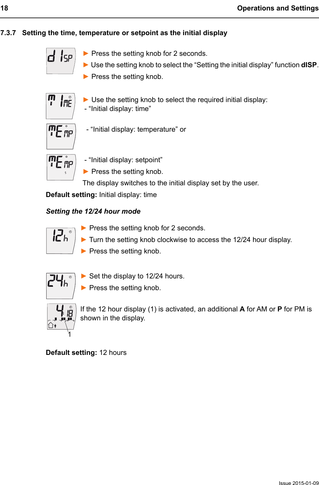 18 Operations and SettingsIssue 2015-01-097.3.7 Setting the time, temperature or setpoint as the initial display► Press the setting knob for 2 seconds. ► Use the setting knob to select the &ldquo;Setting the initial display&rdquo; function dISP.► Press the setting knob.► Use the setting knob to select the required initial display:  - &ldquo;Initial display: time&rdquo;  - &ldquo;Initial display: temperature&rdquo; or - &ldquo;Initial display: setpoint&rdquo;► Press the setting knob.The display switches to the initial display set by the user.Default setting: Initial display: timeSetting the 12/24 hour mode► Press the setting knob for 2 seconds. ► Turn the setting knob clockwise to access the 12/24 hour display.► Press the setting knob.► Set the display to 12/24 hours.► Press the setting knob. If the 12 hour display (1) is activated, an additional A for AM or P for PM is shown in the display.Default setting: 12 hours612182401