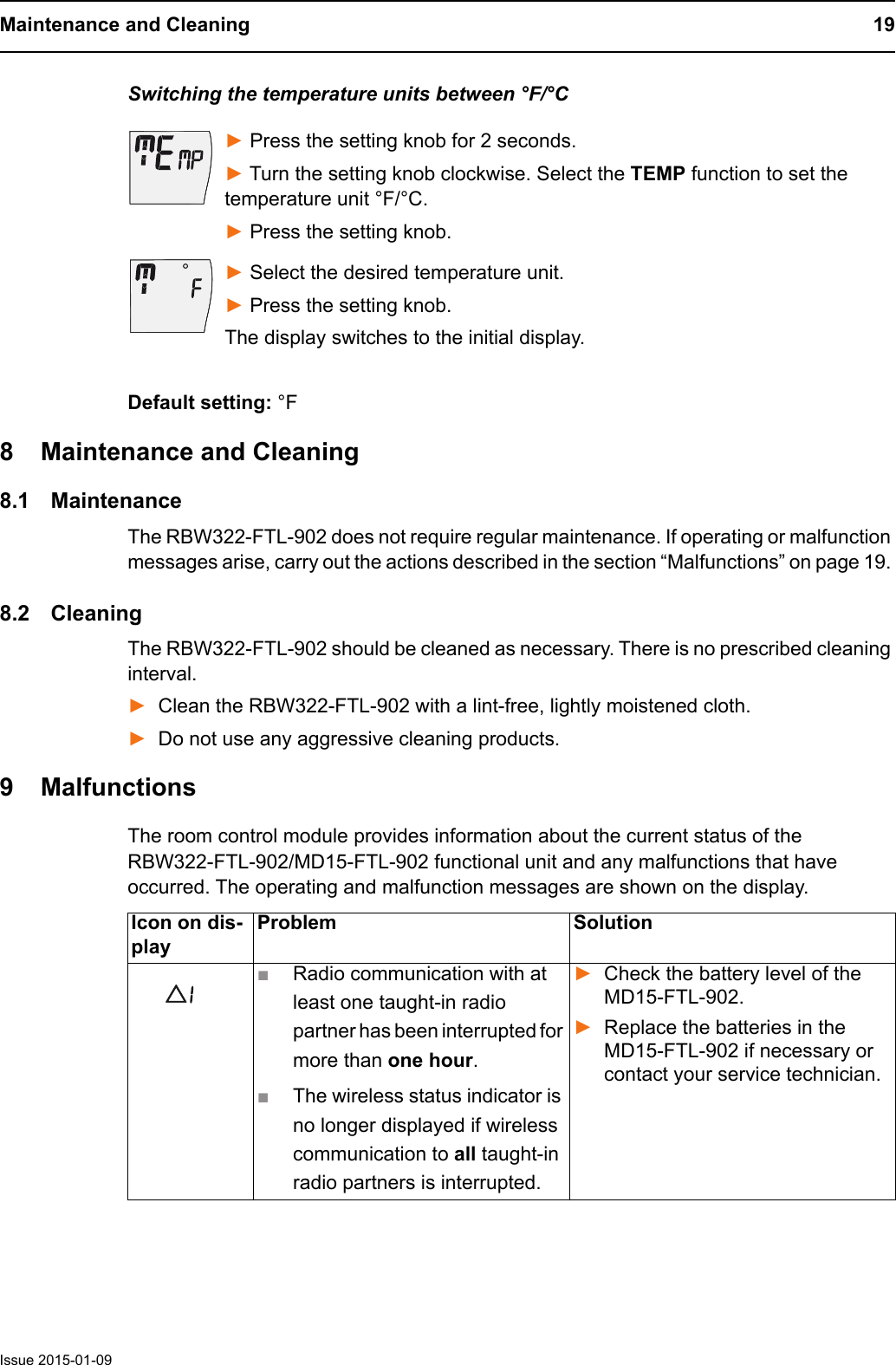 Maintenance and Cleaning 19Issue 2015-01-09Switching the temperature units between &deg;F/&deg;C► Press the setting knob for 2 seconds. ► Turn the setting knob clockwise. Select the TEMP function to set the temperature unit &deg;F/&deg;C.► Press the setting knob.► Select the desired temperature unit.► Press the setting knob.The display switches to the initial display.Default setting: &deg;F8 Maintenance and Cleaning8.1 MaintenanceThe RBW322-FTL-902 does not require regular maintenance. If operating or malfunction messages arise, carry out the actions described in the section &ldquo;Malfunctions&rdquo; on page 19. 8.2 CleaningThe RBW322-FTL-902 should be cleaned as necessary. There is no prescribed cleaning interval.►Clean the RBW322-FTL-902 with a lint-free, lightly moistened cloth.►Do not use any aggressive cleaning products.9 MalfunctionsThe room control module provides information about the current status of the RBW322-FTL-902/MD15-FTL-902 functional unit and any malfunctions that have occurred. The operating and malfunction messages are shown on the display.Icon on dis-playProblem Solution■Radio communication with at least one taught-in radio partner has been interrupted for more than one hour.■The wireless status indicator is no longer displayed if wireless communication to all taught-in radio partners is interrupted.►Check the battery level of the MD15-FTL-902.►Replace the batteries in the MD15-FTL-902 if necessary or contact your service technician.