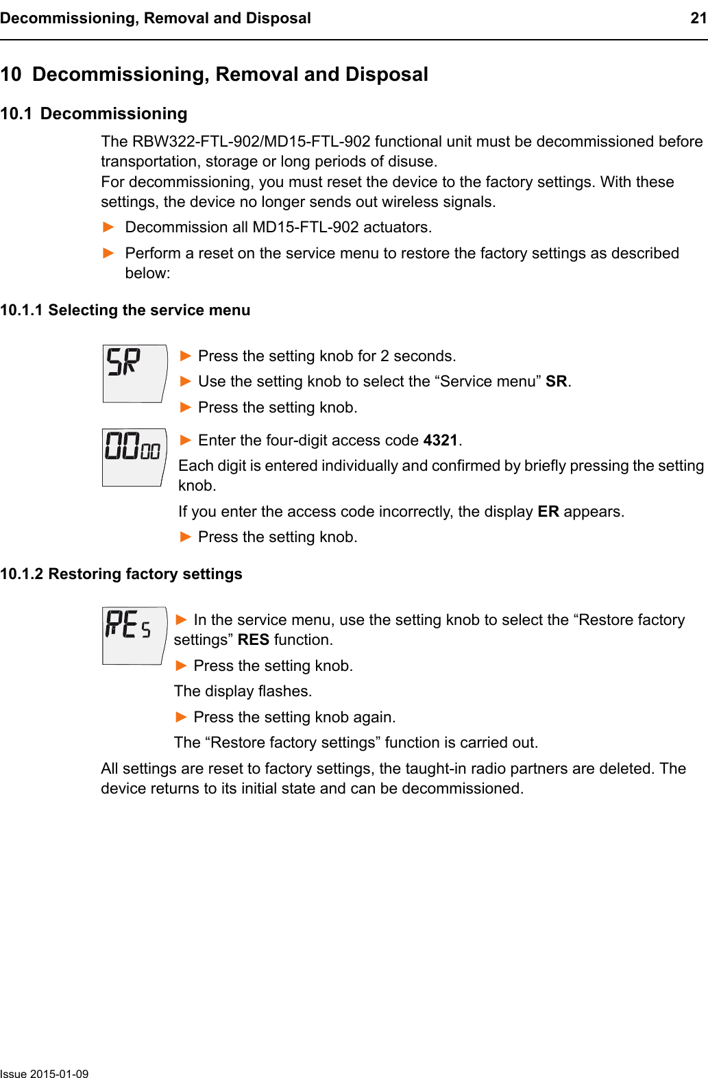 Decommissioning, Removal and Disposal 21Issue 2015-01-0910 Decommissioning, Removal and Disposal10.1 DecommissioningThe RBW322-FTL-902/MD15-FTL-902 functional unit must be decommissioned before transportation, storage or long periods of disuse. For decommissioning, you must reset the device to the factory settings. With these settings, the device no longer sends out wireless signals. ►Decommission all MD15-FTL-902 actuators. ►Perform a reset on the service menu to restore the factory settings as described below:10.1.1 Selecting the service menu► Press the setting knob for 2 seconds. ► Use the setting knob to select the &ldquo;Service menu&rdquo; SR.► Press the setting knob.► Enter the four-digit access code 4321.Each digit is entered individually and confirmed by briefly pressing the setting knob.If you enter the access code incorrectly, the display ER appears.► Press the setting knob.10.1.2 Restoring factory settings► In the service menu, use the setting knob to select the &ldquo;Restore factory settings&rdquo; RES function.► Press the setting knob. The display flashes.► Press the setting knob again. The &ldquo;Restore factory settings&rdquo; function is carried out.All settings are reset to factory settings, the taught-in radio partners are deleted. The device returns to its initial state and can be decommissioned.