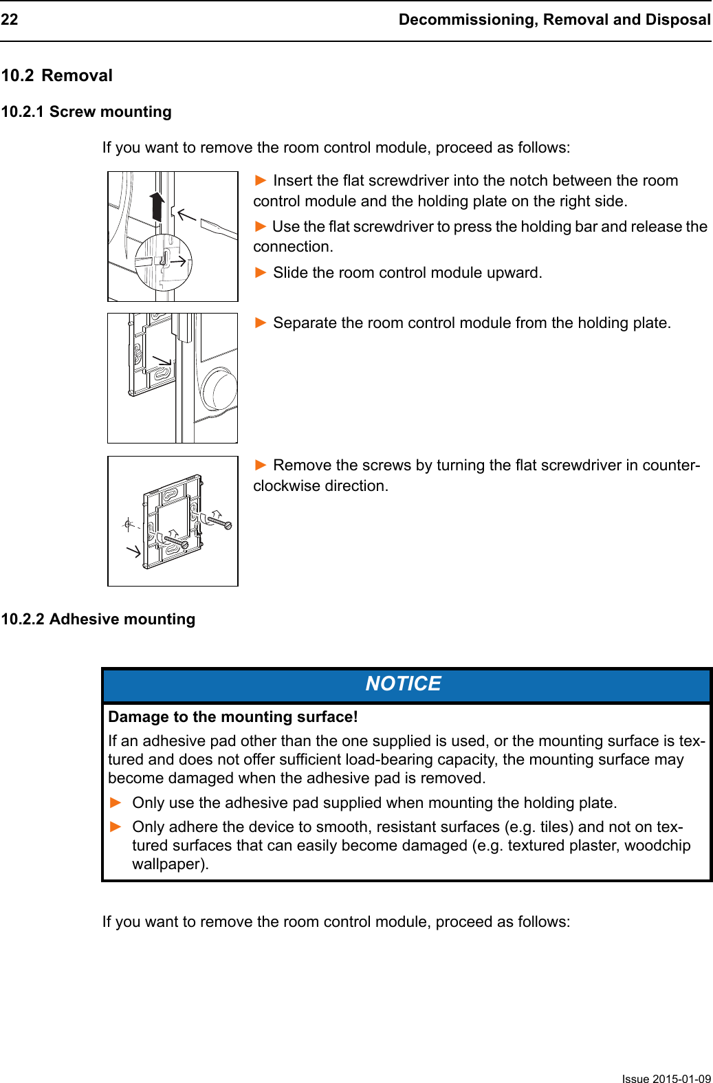 22 Decommissioning, Removal and DisposalIssue 2015-01-0910.2 Removal10.2.1 Screw mountingIf you want to remove the room control module, proceed as follows:► Insert the flat screwdriver into the notch between the room control module and the holding plate on the right side.► Use the flat screwdriver to press the holding bar and release the connection.► Slide the room control module upward.► Separate the room control module from the holding plate.► Remove the screws by turning the flat screwdriver in counter-clockwise direction.10.2.2 Adhesive mountingIf you want to remove the room control module, proceed as follows:NOTICEDamage to the mounting surface!If an adhesive pad other than the one supplied is used, or the mounting surface is tex-tured and does not offer sufficient load-bearing capacity, the mounting surface may become damaged when the adhesive pad is removed. ►Only use the adhesive pad supplied when mounting the holding plate.►Only adhere the device to smooth, resistant surfaces (e.g. tiles) and not on tex-tured surfaces that can easily become damaged (e.g. textured plaster, woodchip wallpaper). 
