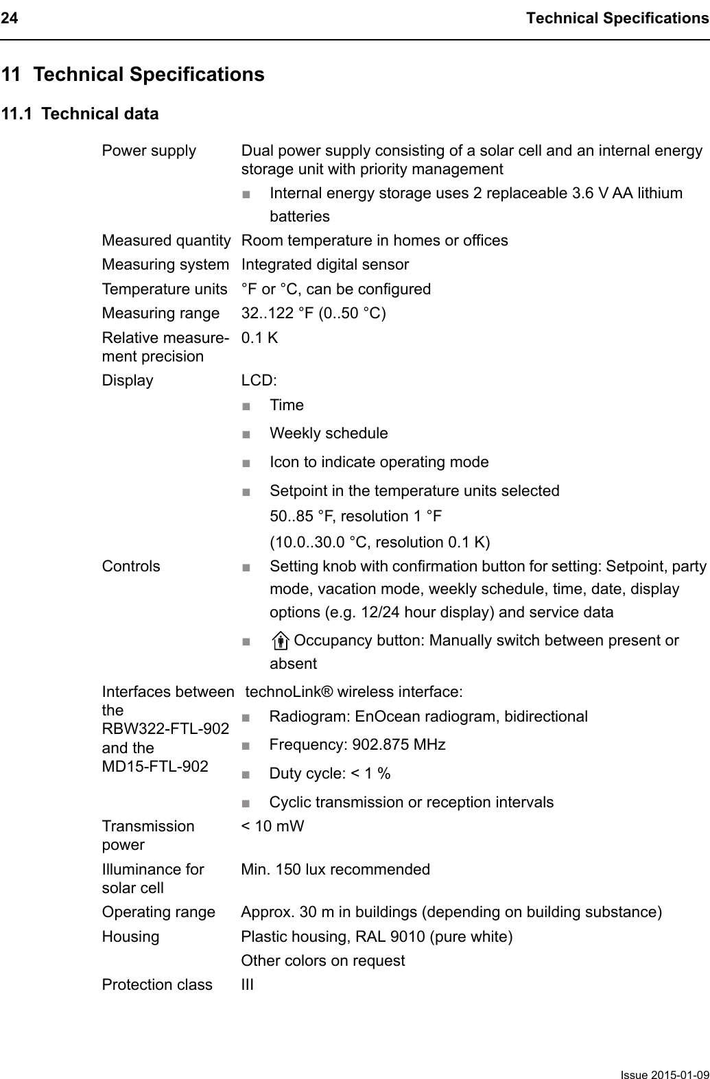 24 Technical SpecificationsIssue 2015-01-0911 Technical Specifications11.1 Technical dataPower supply Dual power supply consisting of a solar cell and an internal energystorage unit with priority management■Internal energy storage uses 2 replaceable 3.6 V AA lithium batteriesMeasured quantity Room temperature in homes or officesMeasuring system Integrated digital sensorTemperature units &deg;F or &deg;C, can be configuredMeasuring range 32..122 &deg;F (0..50 &deg;C)Relative measure-ment precision0.1 KDisplay LCD:■Time■Weekly schedule■Icon to indicate operating mode■Setpoint in the temperature units selected50..85 &deg;F, resolution 1 &deg;F(10.0..30.0 &deg;C, resolution 0.1 K)Controls ■Setting knob with confirmation button for setting: Setpoint, party mode, vacation mode, weekly schedule, time, date, display options (e.g. 12/24 hour display) and service data■Occupancy button: Manually switch between present or absentInterfaces between the RBW322-FTL-902 and the MD15-FTL-902 technoLink&reg; wireless interface:■Radiogram: EnOcean radiogram, bidirectional■Frequency: 902.875 MHz■Duty cycle: < 1 %■Cyclic transmission or reception intervalsTransmission power< 10 mWIlluminance for solar cellMin. 150 lux recommendedOperating range Approx. 30 m in buildings (depending on building substance)Housing Plastic housing, RAL 9010 (pure white)Other colors on requestProtection class III