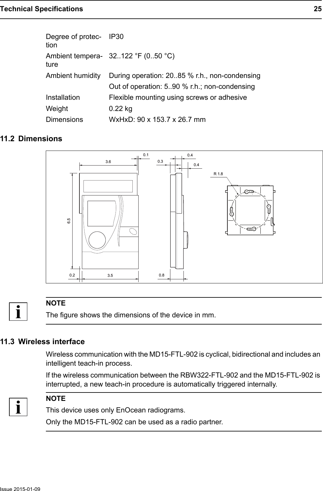 Technical Specifications 25Issue 2015-01-0911.2 DimensionsNOTEThe figure shows the dimensions of the device in mm.11.3 Wireless interfaceWireless communication with the MD15-FTL-902 is cyclical, bidirectional and includes an intelligent teach-in process.If the wireless communication between the RBW322-FTL-902 and the MD15-FTL-902 is interrupted, a new teach-in procedure is automatically triggered internally.NOTEThis device uses only EnOcean radiograms. Only the MD15-FTL-902 can be used as a radio partner.Degree of protec-tionIP30Ambient tempera-ture32..122 &deg;F (0..50 &deg;C)Ambient humidity During operation: 20..85 % r.h., non-condensingOut of operation: 5..90 % r.h.; non-condensingInstallation Flexible mounting using screws or adhesiveWeight 0.22 kgDimensions WxHxD: 90 x 153.7 x 26.7 mm3.63.50.40.40.80.26.50.3R 1.80.1
