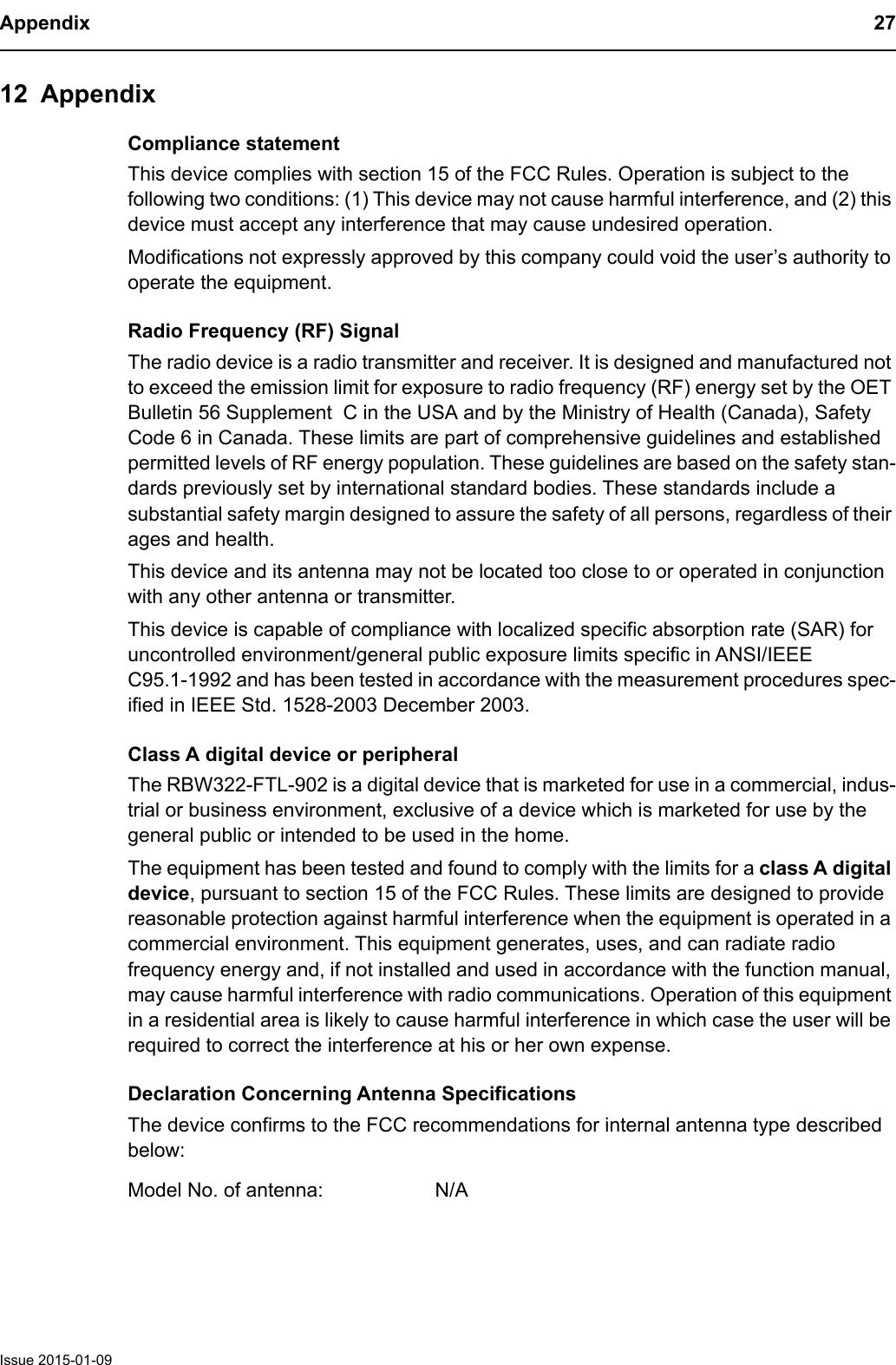 Appendix 27Issue 2015-01-0912 AppendixCompliance statementThis device complies with section 15 of the FCC Rules. Operation is subject to the following two conditions: (1) This device may not cause harmful interference, and (2) this device must accept any interference that may cause undesired operation.Modifications not expressly approved by this company could void the user&rsquo;s authority to operate the equipment.Radio Frequency (RF) SignalThe radio device is a radio transmitter and receiver. It is designed and manufactured not to exceed the emission limit for exposure to radio frequency (RF) energy set by the OET Bulletin 56 Supplement  C in the USA and by the Ministry of Health (Canada), Safety Code 6 in Canada. These limits are part of comprehensive guidelines and established permitted levels of RF energy population. These guidelines are based on the safety stan-dards previously set by international standard bodies. These standards include a substantial safety margin designed to assure the safety of all persons, regardless of their ages and health.This device and its antenna may not be located too close to or operated in conjunction with any other antenna or transmitter.This device is capable of compliance with localized specific absorption rate (SAR) for uncontrolled environment/general public exposure limits specific in ANSI/IEEE C95.1-1992 and has been tested in accordance with the measurement procedures spec-ified in IEEE Std. 1528-2003 December 2003. Class A digital device or peripheralThe RBW322-FTL-902 is a digital device that is marketed for use in a commercial, indus-trial or business environment, exclusive of a device which is marketed for use by the general public or intended to be used in the home.The equipment has been tested and found to comply with the limits for a class A digital device, pursuant to section 15 of the FCC Rules. These limits are designed to provide reasonable protection against harmful interference when the equipment is operated in a commercial environment. This equipment generates, uses, and can radiate radio frequency energy and, if not installed and used in accordance with the function manual, may cause harmful interference with radio communications. Operation of this equipment in a residential area is likely to cause harmful interference in which case the user will be required to correct the interference at his or her own expense. Declaration Concerning Antenna SpecificationsThe device confirms to the FCC recommendations for internal antenna type described below:Model No. of antenna: N/A