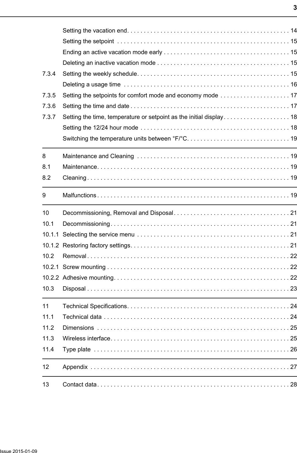 3Issue 2015-01-09Setting the vacation end. . . . . . . . . . . . . . . . . . . . . . . . . . . . . . . . . . . . . . . . . . . . . . . . . 14Setting the setpoint  . . . . . . . . . . . . . . . . . . . . . . . . . . . . . . . . . . . . . . . . . . . . . . . . . . . . 15Ending an active vacation mode early . . . . . . . . . . . . . . . . . . . . . . . . . . . . . . . . . . . . . . 15Deleting an inactive vacation mode . . . . . . . . . . . . . . . . . . . . . . . . . . . . . . . . . . . . . . . . 157.3.4 Setting the weekly schedule. . . . . . . . . . . . . . . . . . . . . . . . . . . . . . . . . . . . . . . . . . . . . . 15Deleting a usage time  . . . . . . . . . . . . . . . . . . . . . . . . . . . . . . . . . . . . . . . . . . . . . . . . . . 167.3.5 Setting the setpoints for comfort mode and economy mode . . . . . . . . . . . . . . . . . . . . . 177.3.6 Setting the time and date . . . . . . . . . . . . . . . . . . . . . . . . . . . . . . . . . . . . . . . . . . . . . . . . 177.3.7 Setting the time, temperature or setpoint as the initial display. . . . . . . . . . . . . . . . . . . . 18Setting the 12/24 hour mode . . . . . . . . . . . . . . . . . . . . . . . . . . . . . . . . . . . . . . . . . . . . . 18Switching the temperature units between &deg;F/&deg;C. . . . . . . . . . . . . . . . . . . . . . . . . . . . . . . 198 Maintenance and Cleaning  . . . . . . . . . . . . . . . . . . . . . . . . . . . . . . . . . . . . . . . . . . . . . . 198.1 Maintenance. . . . . . . . . . . . . . . . . . . . . . . . . . . . . . . . . . . . . . . . . . . . . . . . . . . . . . . . . .198.2 Cleaning . . . . . . . . . . . . . . . . . . . . . . . . . . . . . . . . . . . . . . . . . . . . . . . . . . . . . . . . . . . . . 199 Malfunctions . . . . . . . . . . . . . . . . . . . . . . . . . . . . . . . . . . . . . . . . . . . . . . . . . . . . . . . . . .1910 Decommissioning, Removal and Disposal. . . . . . . . . . . . . . . . . . . . . . . . . . . . . . . . . . . 2110.1 Decommissioning. . . . . . . . . . . . . . . . . . . . . . . . . . . . . . . . . . . . . . . . . . . . . . . . . . . . . . 2110.1.1 Selecting the service menu  . . . . . . . . . . . . . . . . . . . . . . . . . . . . . . . . . . . . . . . . . . . . . . 2110.1.2 Restoring factory settings. . . . . . . . . . . . . . . . . . . . . . . . . . . . . . . . . . . . . . . . . . . . . . . . 2110.2 Removal . . . . . . . . . . . . . . . . . . . . . . . . . . . . . . . . . . . . . . . . . . . . . . . . . . . . . . . . . . . . . 2210.2.1 Screw mounting . . . . . . . . . . . . . . . . . . . . . . . . . . . . . . . . . . . . . . . . . . . . . . . . . . . . . . .2210.2.2 Adhesive mounting. . . . . . . . . . . . . . . . . . . . . . . . . . . . . . . . . . . . . . . . . . . . . . . . . . . . .2210.3 Disposal . . . . . . . . . . . . . . . . . . . . . . . . . . . . . . . . . . . . . . . . . . . . . . . . . . . . . . . . . . . . . 2311 Technical Specifications. . . . . . . . . . . . . . . . . . . . . . . . . . . . . . . . . . . . . . . . . . . . . . . . . 2411.1 Technical data . . . . . . . . . . . . . . . . . . . . . . . . . . . . . . . . . . . . . . . . . . . . . . . . . . . . . . . . 2411.2 Dimensions  . . . . . . . . . . . . . . . . . . . . . . . . . . . . . . . . . . . . . . . . . . . . . . . . . . . . . . . . . . 2511.3 Wireless interface. . . . . . . . . . . . . . . . . . . . . . . . . . . . . . . . . . . . . . . . . . . . . . . . . . . . . .2511.4 Type plate  . . . . . . . . . . . . . . . . . . . . . . . . . . . . . . . . . . . . . . . . . . . . . . . . . . . . . . . . . . . 2612 Appendix  . . . . . . . . . . . . . . . . . . . . . . . . . . . . . . . . . . . . . . . . . . . . . . . . . . . . . . . . . . . . 2713 Contact data. . . . . . . . . . . . . . . . . . . . . . . . . . . . . . . . . . . . . . . . . . . . . . . . . . . . . . . . . .28