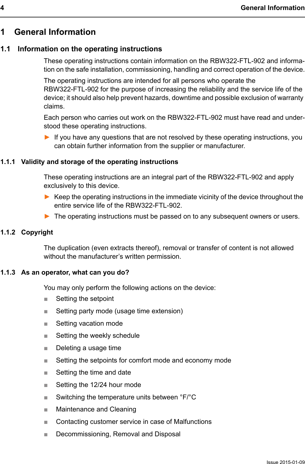 4 General InformationIssue 2015-01-091 General Information1.1 Information on the operating instructionsThese operating instructions contain information on the RBW322-FTL-902 and informa-tion on the safe installation, commissioning, handling and correct operation of the device.The operating instructions are intended for all persons who operate the RBW322-FTL-902 for the purpose of increasing the reliability and the service life of the device; it should also help prevent hazards, downtime and possible exclusion of warranty claims.Each person who carries out work on the RBW322-FTL-902 must have read and under-stood these operating instructions.►If you have any questions that are not resolved by these operating instructions, you can obtain further information from the supplier or manufacturer.1.1.1 Validity and storage of the operating instructionsThese operating instructions are an integral part of the RBW322-FTL-902 and apply exclusively to this device. ►Keep the operating instructions in the immediate vicinity of the device throughout the entire service life of the RBW322-FTL-902.►The operating instructions must be passed on to any subsequent owners or users.1.1.2 CopyrightThe duplication (even extracts thereof), removal or transfer of content is not allowed without the manufacturer&rsquo;s written permission.1.1.3 As an operator, what can you do?You may only perform the following actions on the device:■Setting the setpoint■Setting party mode (usage time extension)■Setting vacation mode■Setting the weekly schedule■Deleting a usage time■Setting the setpoints for comfort mode and economy mode■Setting the time and date■Setting the 12/24 hour mode■Switching the temperature units between &deg;F/&deg;C■Maintenance and Cleaning■Contacting customer service in case of Malfunctions■Decommissioning, Removal and Disposal