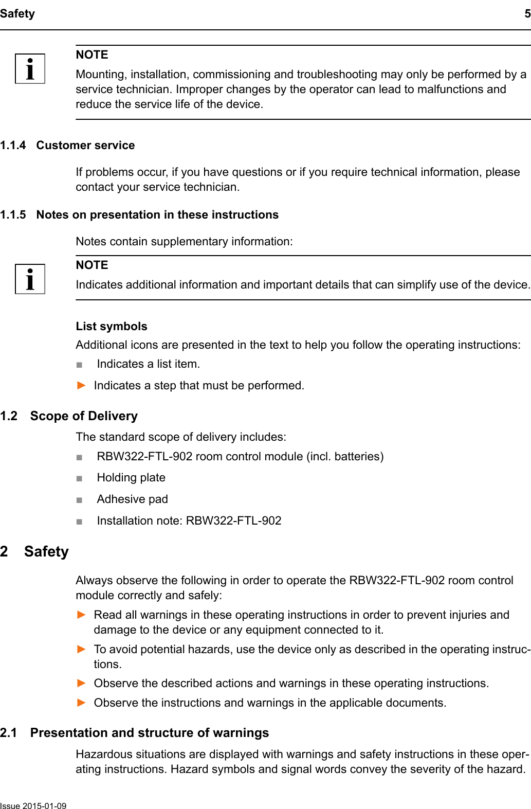 Safety 5Issue 2015-01-09NOTEMounting, installation, commissioning and troubleshooting may only be performed by a service technician. Improper changes by the operator can lead to malfunctions and reduce the service life of the device.1.1.4 Customer serviceIf problems occur, if you have questions or if you require technical information, please contact your service technician. 1.1.5 Notes on presentation in these instructionsNotes contain supplementary information:NOTEIndicates additional information and important details that can simplify use of the device.List symbolsAdditional icons are presented in the text to help you follow the operating instructions:■Indicates a list item.►Indicates a step that must be performed.1.2 Scope of DeliveryThe standard scope of delivery includes:■RBW322-FTL-902 room control module (incl. batteries)■Holding plate ■Adhesive pad■Installation note: RBW322-FTL-902 2 SafetyAlways observe the following in order to operate the RBW322-FTL-902 room control module correctly and safely:►Read all warnings in these operating instructions in order to prevent injuries and damage to the device or any equipment connected to it.►To avoid potential hazards, use the device only as described in the operating instruc-tions.►Observe the described actions and warnings in these operating instructions.►Observe the instructions and warnings in the applicable documents.2.1 Presentation and structure of warningsHazardous situations are displayed with warnings and safety instructions in these oper-ating instructions. Hazard symbols and signal words convey the severity of the hazard.