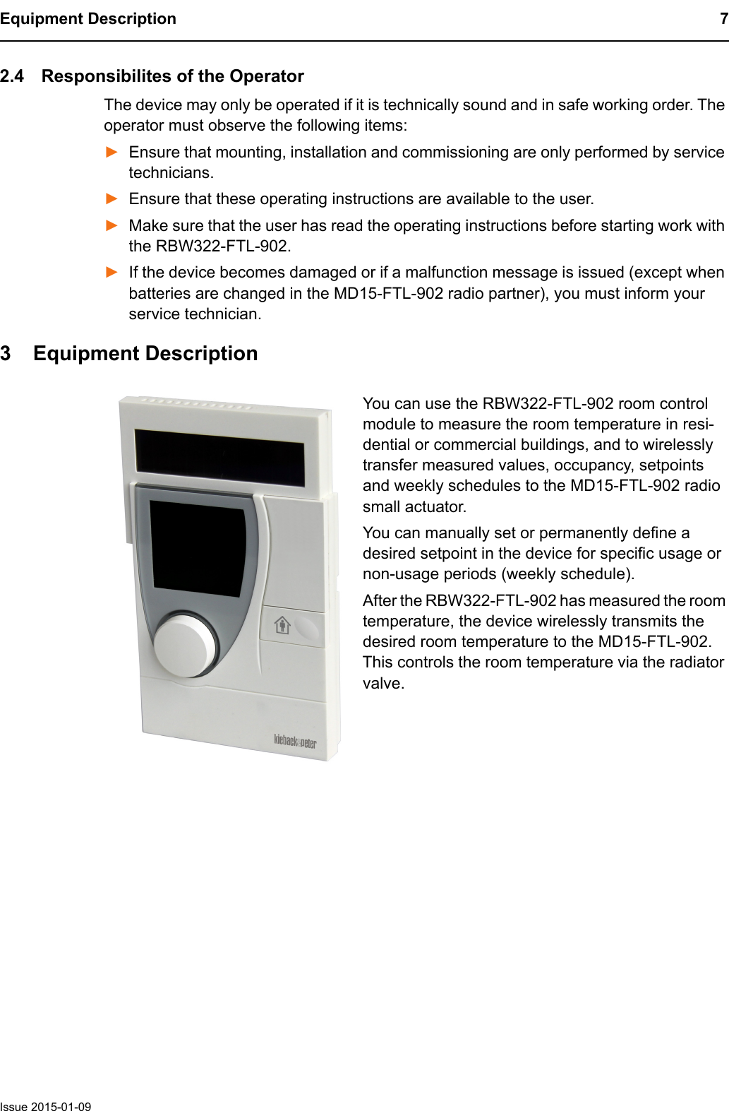 Equipment Description 7Issue 2015-01-092.4 Responsibilites of the OperatorThe device may only be operated if it is technically sound and in safe working order. The operator must observe the following items:►Ensure that mounting, installation and commissioning are only performed by service technicians.►Ensure that these operating instructions are available to the user.►Make sure that the user has read the operating instructions before starting work with the RBW322-FTL-902.►If the device becomes damaged or if a malfunction message is issued (except when batteries are changed in the MD15-FTL-902 radio partner), you must inform your service technician.3 Equipment DescriptionYou can use the RBW322-FTL-902 room control module to measure the room temperature in resi-dential or commercial buildings, and to wirelessly transfer measured values, occupancy, setpoints and weekly schedules to the MD15-FTL-902 radio small actuator. You can manually set or permanently define a desired setpoint in the device for specific usage or non-usage periods (weekly schedule).After the RBW322-FTL-902 has measured the room temperature, the device wirelessly transmits the desired room temperature to the MD15-FTL-902. This controls the room temperature via the radiator valve.