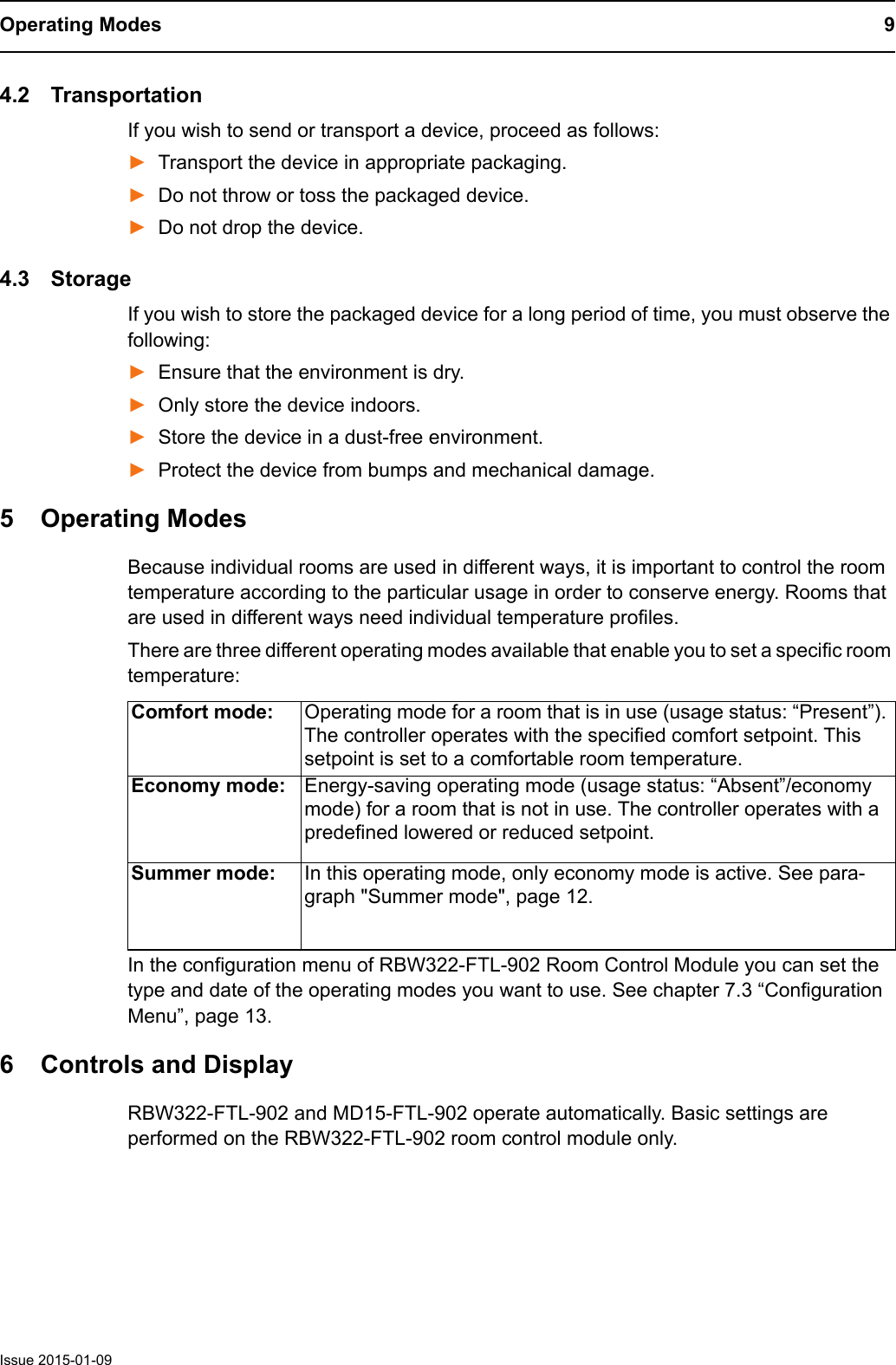 Operating Modes 9Issue 2015-01-094.2 TransportationIf you wish to send or transport a device, proceed as follows:►Transport the device in appropriate packaging.►Do not throw or toss the packaged device.►Do not drop the device.4.3 StorageIf you wish to store the packaged device for a long period of time, you must observe the following:►Ensure that the environment is dry.►Only store the device indoors.►Store the device in a dust-free environment.►Protect the device from bumps and mechanical damage.5 Operating ModesBecause individual rooms are used in different ways, it is important to control the room temperature according to the particular usage in order to conserve energy. Rooms that are used in different ways need individual temperature profiles.There are three different operating modes available that enable you to set a specific room temperature: In the configuration menu of RBW322-FTL-902 Room Control Module you can set the type and date of the operating modes you want to use. See chapter 7.3 &ldquo;Configuration Menu&rdquo;, page 13.6 Controls and DisplayRBW322-FTL-902 and MD15-FTL-902 operate automatically. Basic settings are performed on the RBW322-FTL-902 room control module only.Comfort mode: Operating mode for a room that is in use (usage status: &ldquo;Present&rdquo;). The controller operates with the specified comfort setpoint. This setpoint is set to a comfortable room temperature.Economy mode: Energy-saving operating mode (usage status: &ldquo;Absent&rdquo;/economy mode) for a room that is not in use. The controller operates with a predefined lowered or reduced setpoint. Summer mode: In this operating mode, only economy mode is active. See para-graph "Summer mode", page 12.