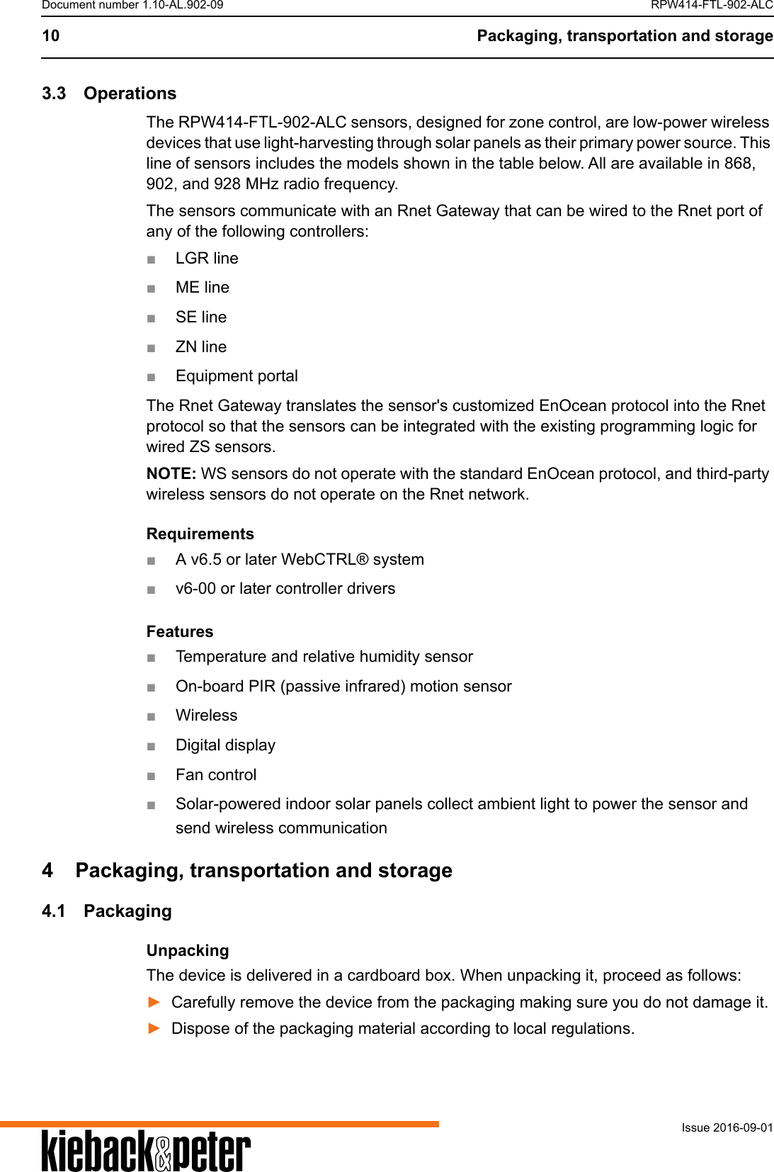 A10 Packaging, transportation and storageIssue 2016-09-01Document number 1.10-AL.902-09 RPW414-FTL-902-ALC3.3 OperationsThe RPW414-FTL-902-ALC sensors, designed for zone control, are low-power wireless devices that use light-harvesting through solar panels as their primary power source. This line of sensors includes the models shown in the table below. All are available in 868, 902, and 928 MHz radio frequency.The sensors communicate with an Rnet Gateway that can be wired to the Rnet port of any of the following controllers:■LGR line■ME line■SE line■ZN line■Equipment portalThe Rnet Gateway translates the sensor's customized EnOcean protocol into the Rnet protocol so that the sensors can be integrated with the existing programming logic for wired ZS sensors.NOTE: WS sensors do not operate with the standard EnOcean protocol, and third-party wireless sensors do not operate on the Rnet network.Requirements■A v6.5 or later WebCTRL&reg; system■v6-00 or later controller driversFeatures■Temperature and relative humidity sensor■On-board PIR (passive infrared) motion sensor■Wireless■Digital display■Fan control■Solar-powered indoor solar panels collect ambient light to power the sensor and send wireless communication4 Packaging, transportation and storage4.1 PackagingUnpackingThe device is delivered in a cardboard box. When unpacking it, proceed as follows:►Carefully remove the device from the packaging making sure you do not damage it.►Dispose of the packaging material according to local regulations.