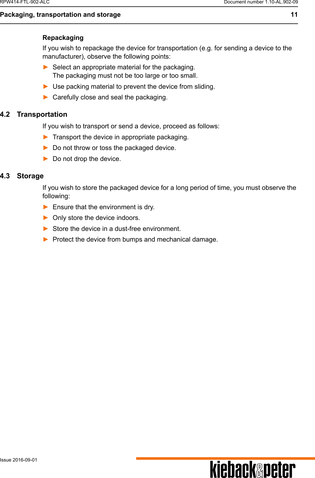 Packaging, transportation and storage 11AIssue 2016-09-01RPW414-FTL-902-ALC Document number 1.10-AL.902-09RepackagingIf you wish to repackage the device for transportation (e.g. for sending a device to the manufacturer), observe the following points:►Select an appropriate material for the packaging. The packaging must not be too large or too small.►Use packing material to prevent the device from sliding.►Carefully close and seal the packaging.4.2 TransportationIf you wish to transport or send a device, proceed as follows:►Transport the device in appropriate packaging.►Do not throw or toss the packaged device.►Do not drop the device.4.3 StorageIf you wish to store the packaged device for a long period of time, you must observe the following:►Ensure that the environment is dry.►Only store the device indoors.►Store the device in a dust-free environment.►Protect the device from bumps and mechanical damage.