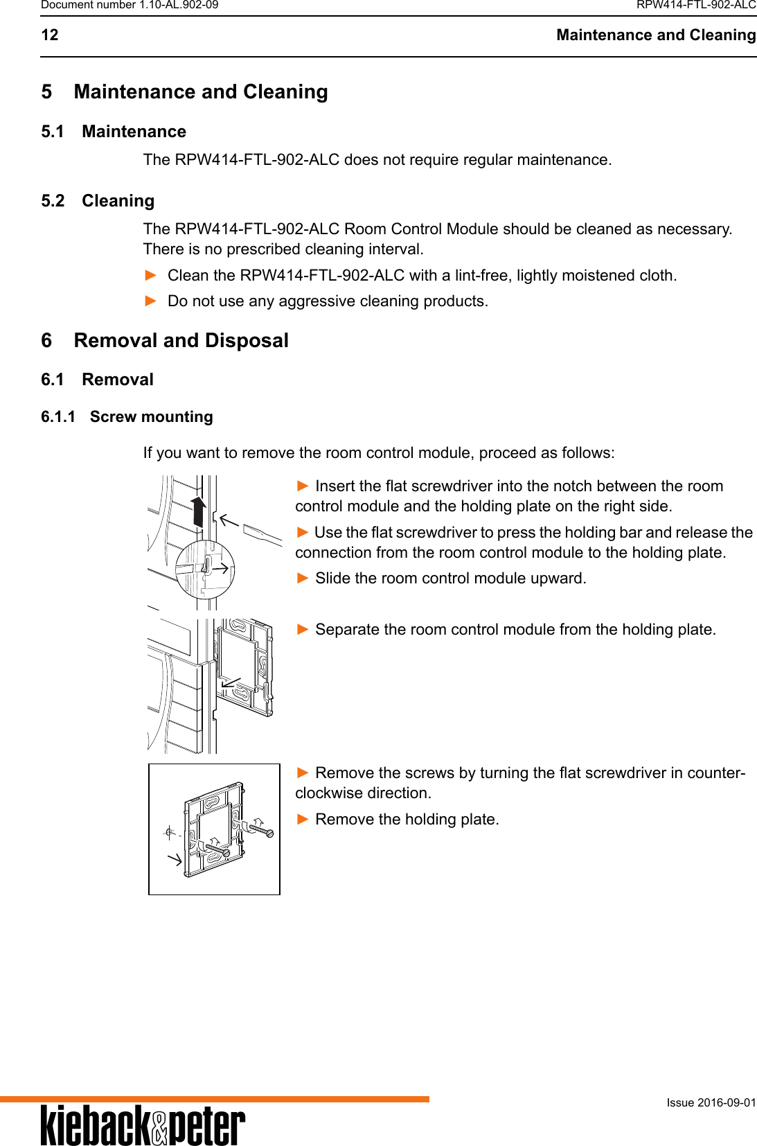 A12 Maintenance and CleaningIssue 2016-09-01Document number 1.10-AL.902-09 RPW414-FTL-902-ALC5 Maintenance and Cleaning5.1 MaintenanceThe RPW414-FTL-902-ALC does not require regular maintenance.5.2 CleaningThe RPW414-FTL-902-ALC Room Control Module should be cleaned as necessary. There is no prescribed cleaning interval.►Clean the RPW414-FTL-902-ALC with a lint-free, lightly moistened cloth.►Do not use any aggressive cleaning products.6 Removal and Disposal6.1 Removal6.1.1 Screw mountingIf you want to remove the room control module, proceed as follows:► Insert the flat screwdriver into the notch between the room control module and the holding plate on the right side.► Use the flat screwdriver to press the holding bar and release the connection from the room control module to the holding plate.► Slide the room control module upward.► Separate the room control module from the holding plate.► Remove the screws by turning the flat screwdriver in counter-clockwise direction.► Remove the holding plate.