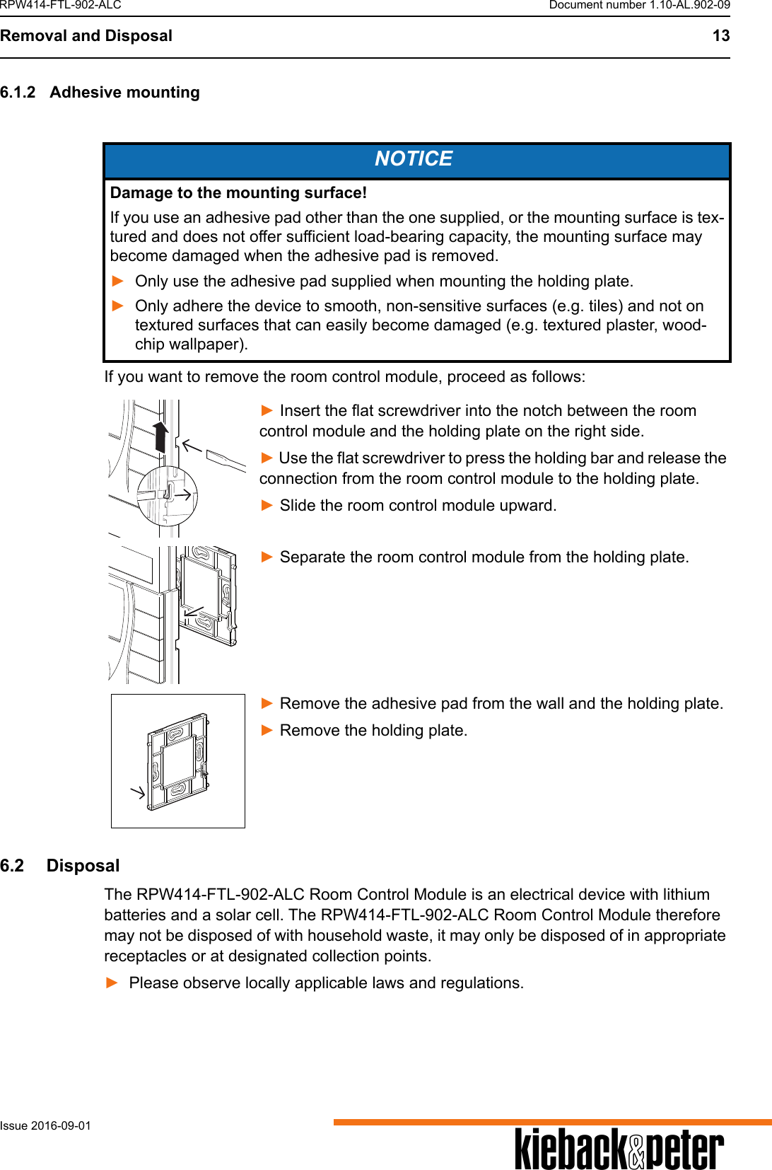 Removal and Disposal 13AIssue 2016-09-01RPW414-FTL-902-ALC Document number 1.10-AL.902-096.1.2 Adhesive mountingIf you want to remove the room control module, proceed as follows:► Insert the flat screwdriver into the notch between the room control module and the holding plate on the right side.► Use the flat screwdriver to press the holding bar and release the connection from the room control module to the holding plate.► Slide the room control module upward.► Separate the room control module from the holding plate.► Remove the adhesive pad from the wall and the holding plate.► Remove the holding plate.6.2  DisposalThe RPW414-FTL-902-ALC Room Control Module is an electrical device with lithium batteries and a solar cell. The RPW414-FTL-902-ALC Room Control Module therefore may not be disposed of with household waste, it may only be disposed of in appropriate receptacles or at designated collection points. ►Please observe locally applicable laws and regulations.NOTICEDamage to the mounting surface!If you use an adhesive pad other than the one supplied, or the mounting surface is tex-tured and does not offer sufficient load-bearing capacity, the mounting surface may become damaged when the adhesive pad is removed. ►Only use the adhesive pad supplied when mounting the holding plate.►Only adhere the device to smooth, non-sensitive surfaces (e.g. tiles) and not on textured surfaces that can easily become damaged (e.g. textured plaster, wood-chip wallpaper). 