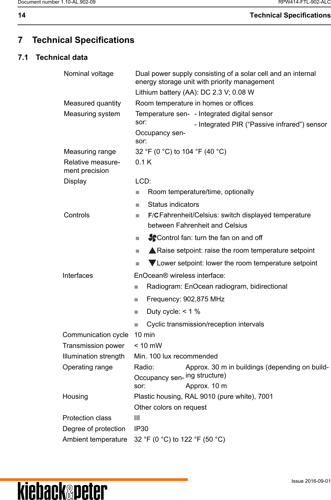 A14 Technical SpecificationsIssue 2016-09-01Document number 1.10-AL.902-09 RPW414-FTL-902-ALC7 Technical Specifications7.1 Technical dataNominal voltage Dual power supply consisting of a solar cell and an internal energy storage unit with priority managementLithium battery (AA): DC 2.3 V; 0.08 WMeasured quantity Room temperature in homes or officesMeasuring system Temperature sen-sor:Occupancy sen-sor:- Integrated digital sensor- Integrated PIR (&ldquo;Passive infrared&rdquo;) sensorMeasuring range 32 &deg;F (0 &deg;C) to 104 &deg;F (40 &deg;C)Relative measure-ment precision0.1 KDisplay LCD:■Room temperature/time, optionally■Status indicatorsControls ■Fahrenheit/Celsius: switch displayed temperature between Fahrenheit and Celsius■Control fan: turn the fan on and off■Raise setpoint: raise the room temperature setpoint■Lower setpoint: lower the room temperature setpointInterfaces EnOcean&reg; wireless interface:■Radiogram: EnOcean radiogram, bidirectional■Frequency: 902,875 MHz■Duty cycle: < 1 %■Cyclic transmission/reception intervalsCommunication cycle 10 minTransmission power < 10 mWIllumination strength Min. 100 lux recommendedOperating range Radio:Occupancy sen-sor:Approx. 30 m in buildings (depending on build-ing structure)Approx. 10 mHousing Plastic housing, RAL 9010 (pure white), 7001Other colors on requestProtection class IIIDegree of protection IP30Ambient temperature 32 &deg;F (0 &deg;C) to 122 &deg;F (50 &deg;C)