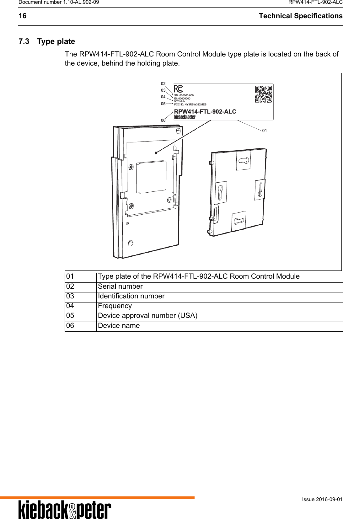 A16 Technical SpecificationsIssue 2016-09-01Document number 1.10-AL.902-09 RPW414-FTL-902-ALC7.3 Type plateThe RPW414-FTL-902-ALC Room Control Module type plate is located on the back of the device, behind the holding plate.01 Type plate of the RPW414-FTL-902-ALC Room Control Module02 Serial number03 Identification number04 Frequency05 Device approval number (USA)06 Device name030204060501SN: 000000.000ID: 00000000902 MHzFCC ID: NY3RBW322MESRPW414-FTL-902-ALCA