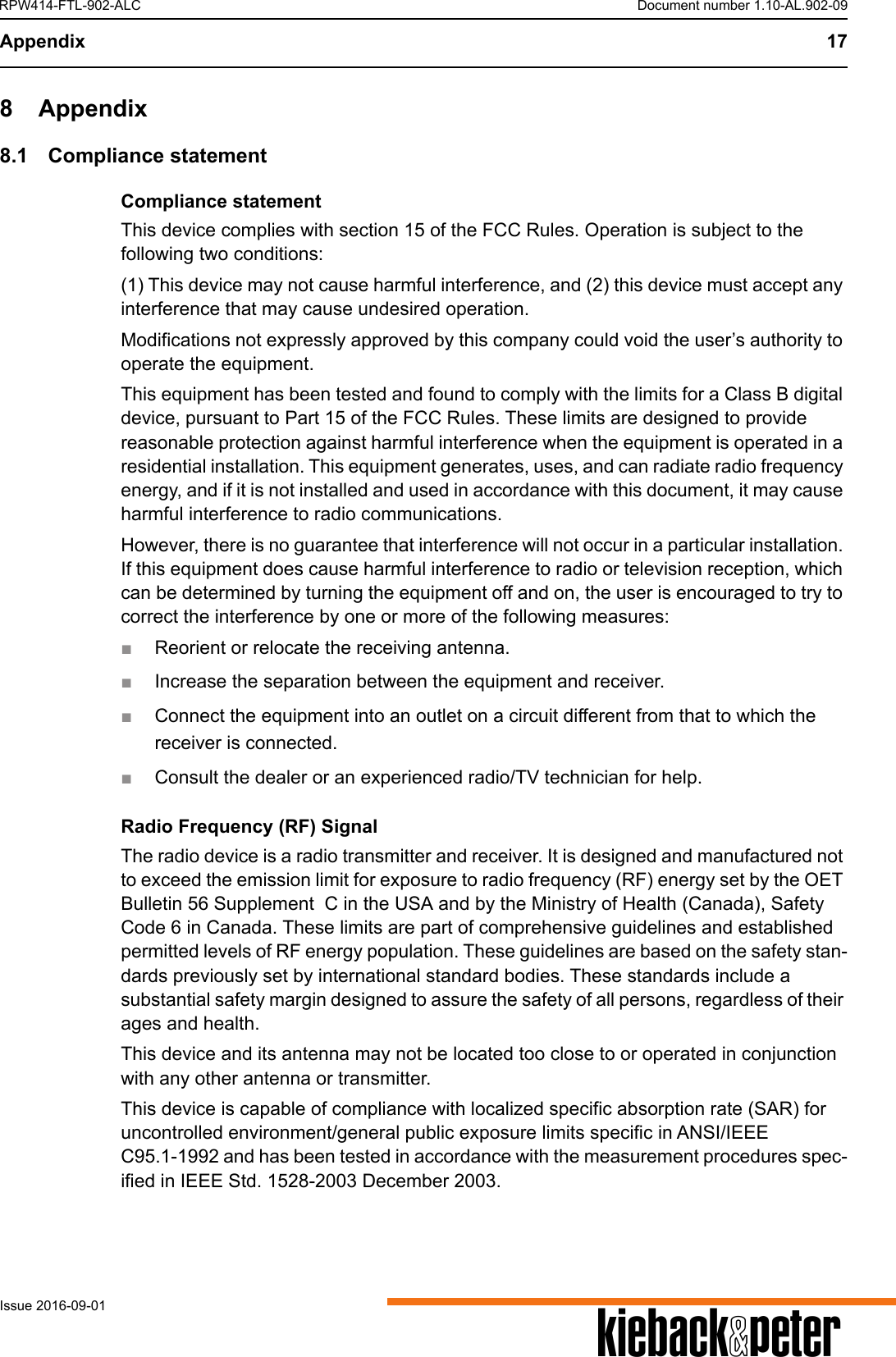 Appendix 17AIssue 2016-09-01RPW414-FTL-902-ALC Document number 1.10-AL.902-098 Appendix8.1 Compliance statementCompliance statementThis device complies with section 15 of the FCC Rules. Operation is subject to the following two conditions: (1) This device may not cause harmful interference, and (2) this device must accept any interference that may cause undesired operation.Modifications not expressly approved by this company could void the user&rsquo;s authority to operate the equipment.This equipment has been tested and found to comply with the limits for a Class B digital device, pursuant to Part 15 of the FCC Rules. These limits are designed to provide reasonable protection against harmful interference when the equipment is operated in a residential installation. This equipment generates, uses, and can radiate radio frequency energy, and if it is not installed and used in accordance with this document, it may cause harmful interference to radio communications.However, there is no guarantee that interference will not occur in a particular installation. If this equipment does cause harmful interference to radio or television reception, which can be determined by turning the equipment off and on, the user is encouraged to try to correct the interference by one or more of the following measures:■Reorient or relocate the receiving antenna.■Increase the separation between the equipment and receiver.■Connect the equipment into an outlet on a circuit different from that to which the receiver is connected.■Consult the dealer or an experienced radio/TV technician for help.Radio Frequency (RF) SignalThe radio device is a radio transmitter and receiver. It is designed and manufactured not to exceed the emission limit for exposure to radio frequency (RF) energy set by the OET Bulletin 56 Supplement  C in the USA and by the Ministry of Health (Canada), Safety Code 6 in Canada. These limits are part of comprehensive guidelines and established permitted levels of RF energy population. These guidelines are based on the safety stan-dards previously set by international standard bodies. These standards include a substantial safety margin designed to assure the safety of all persons, regardless of their ages and health.This device and its antenna may not be located too close to or operated in conjunction with any other antenna or transmitter.This device is capable of compliance with localized specific absorption rate (SAR) for uncontrolled environment/general public exposure limits specific in ANSI/IEEE C95.1-1992 and has been tested in accordance with the measurement procedures spec-ified in IEEE Std. 1528-2003 December 2003. 