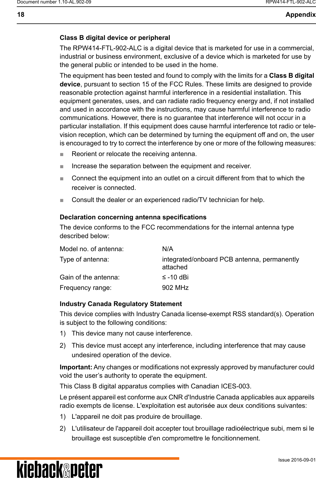 A18 AppendixIssue 2016-09-01Document number 1.10-AL.902-09 RPW414-FTL-902-ALCClass B digital device or peripheralThe RPW414-FTL-902-ALC is a digital device that is marketed for use in a commercial, industrial or business environment, exclusive of a device which is marketed for use by the general public or intended to be used in the home.The equipment has been tested and found to comply with the limits for a Class B digital device, pursuant to section 15 of the FCC Rules. These limits are designed to provide reasonable protection against harmful interference in a residential installation. This equipment generates, uses, and can radiate radio frequency energy and, if not installed and used in accordance with the instructions, may cause harmful interference to radio communications. However, there is no guarantee that interference will not occur in a particular installation. If this equipment does cause harmful interference tot radio or tele-vision reception, which can be determined by turning the equipment off and on, the user is encouraged to try to correct the interference by one or more of the following measures:■Reorient or relocate the receiving antenna.■Increase the separation between the equipment and receiver.■Connect the equipment into an outlet on a circuit different from that to which the receiver is connected.■Consult the dealer or an experienced radio/TV technician for help.Declaration concerning antenna specificationsThe device conforms to the FCC recommendations for the internal antenna type described below:Industry Canada Regulatory StatementThis device complies with Industry Canada license-exempt RSS standard(s). Operation is subject to the following conditions:1) This device many not cause interference.2) This device must accept any interference, including interference that may cause undesired operation of the device.Important: Any changes or modifications not expressly approved by manufacturer could void the user&rsquo;s authority to operate the equipment.This Class B digital apparatus complies with Canadian ICES-003.Le pr&eacute;sent appareil est conforme aux CNR d'Industrie Canada applicables aux appareils radio exempts de license. L'exploitation est autoris&eacute;e aux deux conditions suivantes:1) L'appareil ne doit pas produire de brouillage.2) L'utilisateur de l'appareil doit accepter tout brouillage radio&eacute;lectrique subi, mem si le brouillage est susceptible d'en compromettre le foncitionnement.Model no. of antenna: N/AType of antenna: integrated/onboard PCB antenna, permanently attachedGain of the antenna: &le; -10 dBiFrequency range: 902 MHz