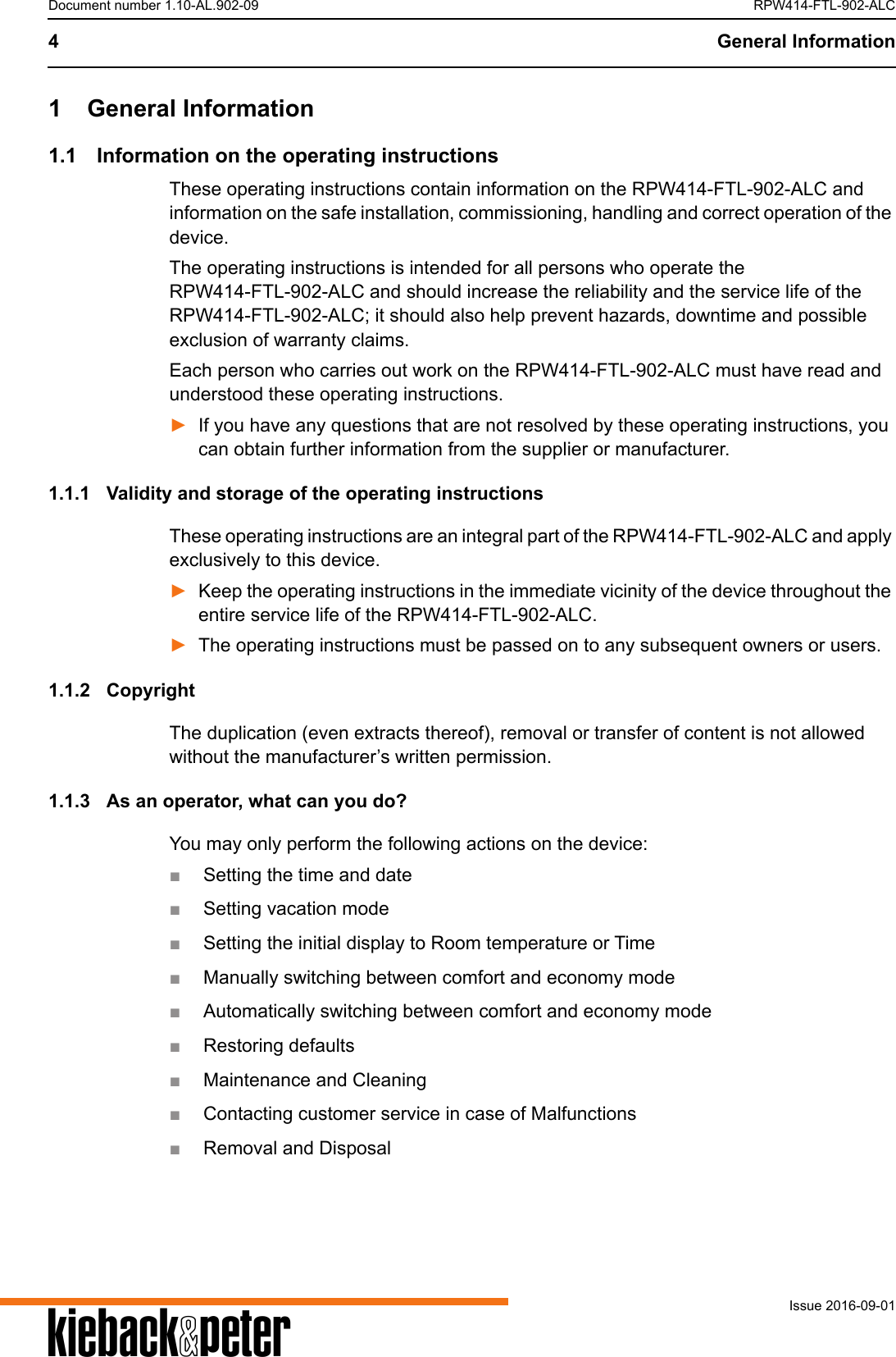 A4 General InformationIssue 2016-09-01Document number 1.10-AL.902-09 RPW414-FTL-902-ALC1 General Information1.1 Information on the operating instructionsThese operating instructions contain information on the RPW414-FTL-902-ALC and information on the safe installation, commissioning, handling and correct operation of the device.The operating instructions is intended for all persons who operate the RPW414-FTL-902-ALC and should increase the reliability and the service life of the RPW414-FTL-902-ALC; it should also help prevent hazards, downtime and possible exclusion of warranty claims.Each person who carries out work on the RPW414-FTL-902-ALC must have read and understood these operating instructions.►If you have any questions that are not resolved by these operating instructions, you can obtain further information from the supplier or manufacturer.1.1.1 Validity and storage of the operating instructionsThese operating instructions are an integral part of the RPW414-FTL-902-ALC and apply exclusively to this device. ►Keep the operating instructions in the immediate vicinity of the device throughout the entire service life of the RPW414-FTL-902-ALC.►The operating instructions must be passed on to any subsequent owners or users.1.1.2 CopyrightThe duplication (even extracts thereof), removal or transfer of content is not allowed without the manufacturer&rsquo;s written permission.1.1.3 As an operator, what can you do?You may only perform the following actions on the device:■Setting the time and date■Setting vacation mode■Setting the initial display to Room temperature or Time■Manually switching between comfort and economy mode■Automatically switching between comfort and economy mode■Restoring defaults■Maintenance and Cleaning■Contacting customer service in case of Malfunctions■Removal and Disposal