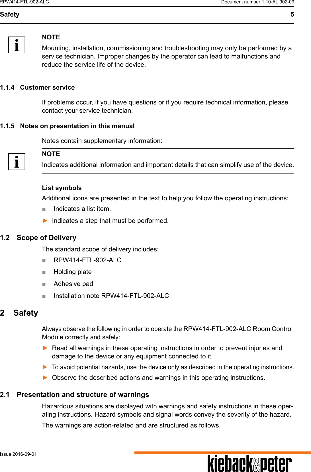 Safety 5AIssue 2016-09-01RPW414-FTL-902-ALC Document number 1.10-AL.902-09NOTEMounting, installation, commissioning and troubleshooting may only be performed by a service technician. Improper changes by the operator can lead to malfunctions and reduce the service life of the device.1.1.4 Customer serviceIf problems occur, if you have questions or if you require technical information, please contact your service technician. 1.1.5 Notes on presentation in this manualNotes contain supplementary information:NOTEIndicates additional information and important details that can simplify use of the device.List symbolsAdditional icons are presented in the text to help you follow the operating instructions:■Indicates a list item.►Indicates a step that must be performed.1.2 Scope of DeliveryThe standard scope of delivery includes:■RPW414-FTL-902-ALC■Holding plate ■Adhesive pad■Installation note RPW414-FTL-902-ALC 2 SafetyAlways observe the following in order to operate the RPW414-FTL-902-ALC Room Control Module correctly and safely:►Read all warnings in these operating instructions in order to prevent injuries and damage to the device or any equipment connected to it.►To avoid potential hazards, use the device only as described in the operating instructions.►Observe the described actions and warnings in this operating instructions.2.1 Presentation and structure of warningsHazardous situations are displayed with warnings and safety instructions in these oper-ating instructions. Hazard symbols and signal words convey the severity of the hazard.The warnings are action-related and are structured as follows.