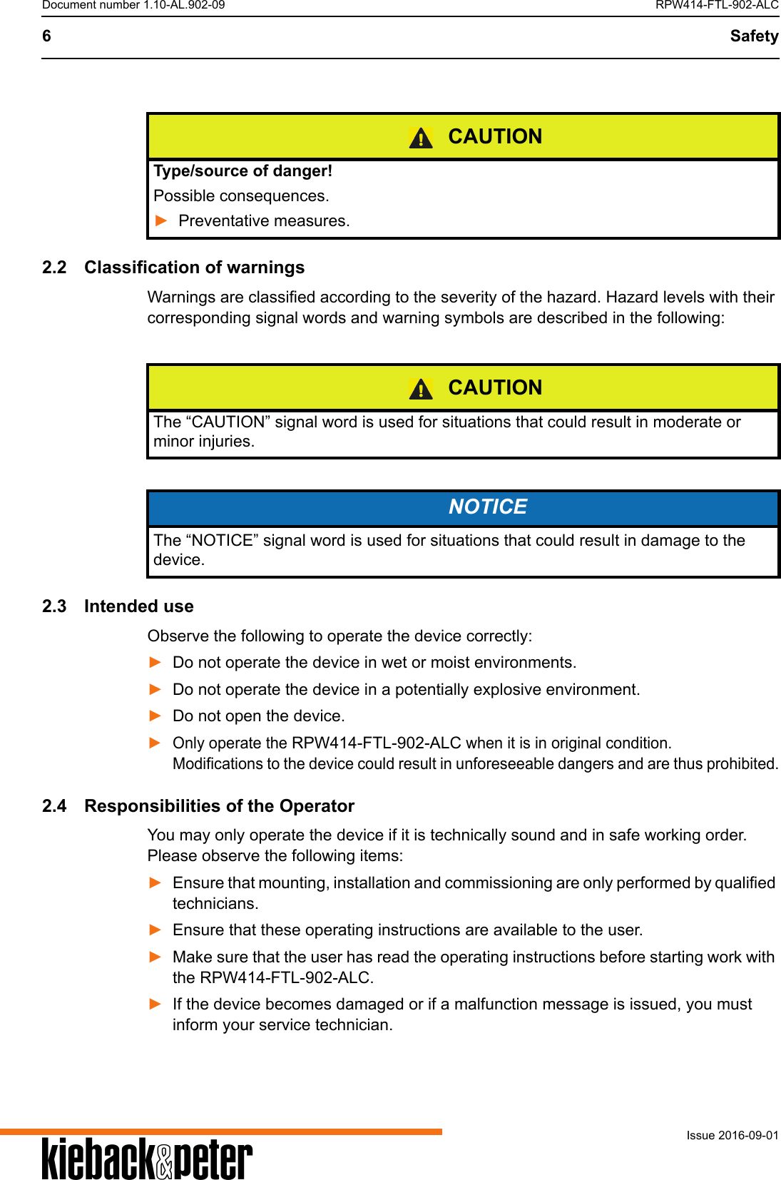 A6 SafetyIssue 2016-09-01Document number 1.10-AL.902-09 RPW414-FTL-902-ALC2.2 Classification of warningsWarnings are classified according to the severity of the hazard. Hazard levels with their corresponding signal words and warning symbols are described in the following: 2.3 Intended useObserve the following to operate the device correctly:►Do not operate the device in wet or moist environments. ►Do not operate the device in a potentially explosive environment.►Do not open the device.►Only operate the RPW414-FTL-902-ALC when it is in original condition. Modifications to the device could result in unforeseeable dangers and are thus prohibited.2.4 Responsibilities of the OperatorYou may only operate the device if it is technically sound and in safe working order. Please observe the following items:►Ensure that mounting, installation and commissioning are only performed by qualified technicians.►Ensure that these operating instructions are available to the user.►Make sure that the user has read the operating instructions before starting work with the RPW414-FTL-902-ALC.►If the device becomes damaged or if a malfunction message is issued, you must inform your service technician.CAUTIONType/source of danger!Possible consequences.►Preventative measures.CAUTIONThe &ldquo;CAUTION&rdquo; signal word is used for situations that could result in moderate or minor injuries.NOTICEThe &ldquo;NOTICE&rdquo; signal word is used for situations that could result in damage to the device.