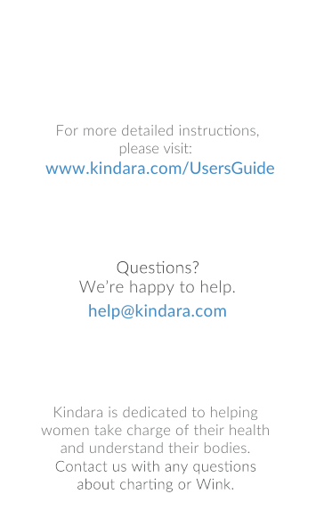 Kindara is dedicated to helping women take charge of their health and understand their bodies. We&rsquo;re happy to help.help@kindara.comFor more detailed instrucons,please visit: www.kindara.com/UsersGuide