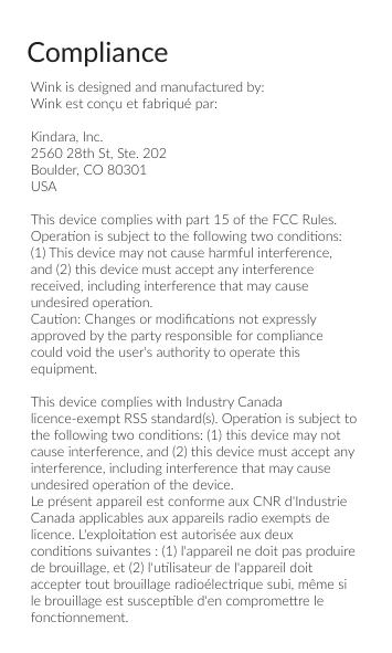 ComplianceWink is designed and manufactured by:Wink est con&ccedil;u et fabriqu&eacute; par: Kindara, Inc.2560 28th St, Ste. 202Boulder, CO 80301USAThis device complies with part 15 of the FCC Rules. Operaon is subject to the following two condions: (1) This device may not cause harmful interference, and (2) this device must accept any interference received, including interference that may cause undesired operaon.Cauon: Changes or modiﬁcaons not expressly approved by the party responsible for compliance could void the user's authority to operate this equipment.This device complies with Industry Canada licence-exempt RSS standard(s). Operaon is subject to the following two condions: (1) this device may not cause interference, and (2) this device must accept any interference, including interference that may cause undesired operaon of the device.Le pr&eacute;sent appareil est conforme aux CNR d'Industrie Canada applicables aux appareils radio exempts de licence. L'exploitaon est autoris&eacute;e aux deux condions suivantes : (1) l'appareil ne doit pas produire de brouillage, et (2) l'ulisateur de l'appareil doit accepter tout brouillage radio&eacute;lectrique subi, m&ecirc;me si le brouillage est suscepble d'en compromere le fonconnement.