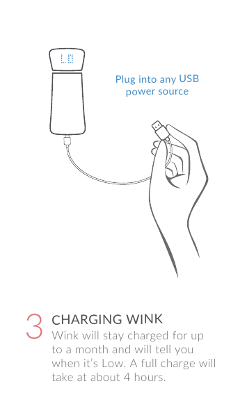 Wink will stay charged for up to a month and will tell you when it&rsquo;s Low. A full charge will take at about 4 hours.CHARGING WINK3Plug into any USBpower source