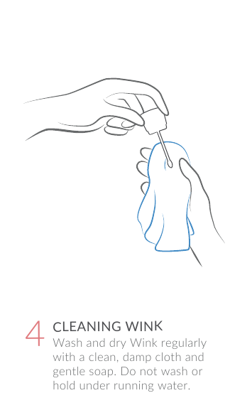 Wash and dry Wink regularly with a clean, damp cloth and gentle soap. Do not wash or hold under running water.CLEANING WINK4