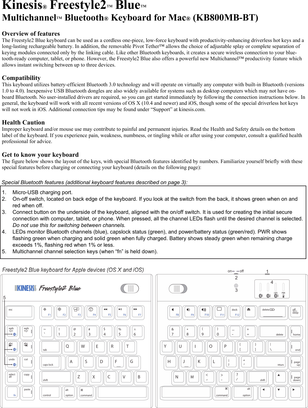 Kinesis® Freestyle2™ Blue™ Multichannel™ Bluetooth® Keyboard for Mac® (KB800MB-BT) Overview of features The Freestyle2 Blue keyboard can be used as a cordless one-piece, low-force keyboard with productivity-enhancing driverless hot keys and a long-lasting rechargeable battery. In addition, the removable Pivot Tether™ allows the choice of adjustable splay or complete separation of keying modules connected only by the linking cable. Like other Bluetooth keyboards, it creates a secure wireless connection to your blue-tooth-ready computer, tablet, or phone. However, the Freestyle2 Blue also offers a powerful new Multichannel™ productivity feature which allows instant switching between up to three devices. Compatibility This keyboard utilizes battery-efficient Bluetooth 3.0 technology and will operate on virtually any computer with built-in Bluetooth (versions 1.0 to 4.0). Inexpensive USB Bluetooth dongles are also widely available for systems such as desktop computers which may not have on-board Bluetooth. No user-installed drivers are required, so you can get started immediately by following the connection instructions below. In general, the keyboard will work with all recent versions of OS X (10.4 and newer) and iOS, though some of the special driverless hot keys will not work in iOS. Additional connection tips may be found under “Support” at kinesis.com. Health Caution Improper keyboard and/or mouse use may contribute to painful and permanent injuries. Read the Health and Safety details on the bottom label of the keyboard. If you experience pain, weakness, numbness, or tingling while or after using your computer, consult a qualified health professional for advice. Get to know your keyboard The figure below shows the layout of the keys, with special Bluetooth features identified by numbers. Familiarize yourself briefly with these special features before charging or connecting your keyboard (details on the following page): 1. Micro-USB charging port. 2. On-off switch, located on back edge of the keyboard. If you look at the switch from the back, it shows green when on and red when off. 3. Connect button on the underside of the keyboard, aligned with the on/off switch. It is used for creating the initial secure connection with computer, tablet, or phone. When pressed, all the channel LEDs flash until the desired channel is selected. Do not use this for switching between channels. 4. LEDs monitor Bluetooth channels (blue), capslock status (green), and power/battery status (green/red). PWR shows flashing green when charging and solid green when fully charged. Battery shows steady green when remaining charge exceeds 1%, flashing red when 1% or less. 5. Multichannel channel selection keys (when “fn” is held down). Freestyle2 Blue keyboard for Apple devices (OS X and iOS) Special Bluetooth features (additional keyboard features described on page 3):