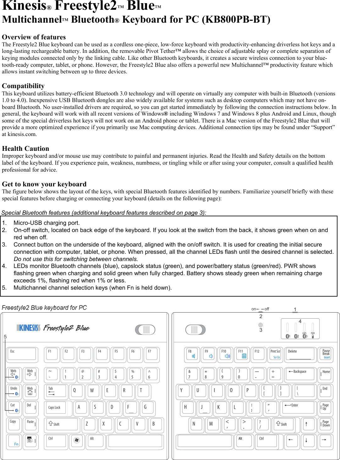  Kinesis® Freestyle2™ Blue™ Multichannel™ Bluetooth® Keyboard for PC (KB800PB-BT)  Overview of features The Freestyle2 Blue keyboard can be used as a cordless one-piece, low-force keyboard with productivity-enhancing driverless hot keys and a long-lasting rechargeable battery. In addition, the removable Pivot Tether™ allows the choice of adjustable splay or complete separation of keying modules connected only by the linking cable. Like other Bluetooth keyboards, it creates a secure wireless connection to your blue-tooth-ready computer, tablet, or phone. However, the Freestyle2 Blue also offers a powerful new Multichannel™ productivity feature which allows instant switching between up to three devices.  Compatibility This keyboard utilizes battery-efficient Bluetooth 3.0 technology and will operate on virtually any computer with built-in Bluetooth (versions 1.0 to 4.0). Inexpensive USB Bluetooth dongles are also widely available for systems such as desktop computers which may not have on-board Bluetooth. No user-installed drivers are required, so you can get started immediately by following the connection instructions below. In general, the keyboard will work with all recent versions of Windows® including Windows 7 and Windows 8 plus Android and Linux, though some of the special driverless hot keys will not work on an Android phone or tablet. There is a Mac version of the Freestyle2 Blue that will provide a more optimized experience if you primarily use Mac computing devices. Additional connection tips may be found under “Support” at kinesis.com.   Health Caution Improper keyboard and/or mouse use may contribute to painful and permanent injuries. Read the Health and Safety details on the bottom label of the keyboard. If you experience pain, weakness, numbness, or tingling while or after using your computer, consult a qualified health professional for advice.  Get to know your keyboard The figure below shows the layout of the keys, with special Bluetooth features identified by numbers. Familiarize yourself briefly with these special features before charging or connecting your keyboard (details on the following page):    1.  Micro-USB charging port. 2.  On-off switch, located on back edge of the keyboard. If you look at the switch from the back, it shows green when on and red when off.  3.  Connect button on the underside of the keyboard, aligned with the on/off switch. It is used for creating the initial secure connection with computer, tablet, or phone. When pressed, all the channel LEDs flash until the desired channel is selected.  Do not use this for switching between channels.  4.  LEDs monitor Bluetooth channels (blue), capslock status (green), and power/battery status (green/red). PWR shows flashing green when charging and solid green when fully charged. Battery shows steady green when remaining charge exceeds 1%, flashing red when 1% or less.   5.  Multichannel channel selection keys (when Fn is held down).   Freestyle2 Blue keyboard for PC  Special Bluetooth features (additional keyboard features described on page 3): 