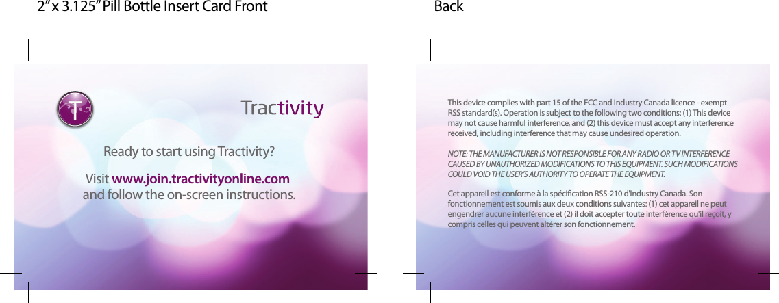 2” x 3.125” Pill Bottle Insert Card Front BackReady to start using Tractivity?Visit www.join.tractivityonline.com and follow the on-screen instructions.www.join.tractivityonline.com This device complies with part 15 of the FCC and Industry Canada licence - exemptRSS standard(s). Operation is subject to the following two conditions: (1) This devicemay not cause harmful interference, and (2) this device must accept any interferencereceived, including interference that may cause undesired operation.NOTE: THE MANUFACTURER IS NOT RESPONSIBLE FOR ANY RADIO OR TV INTERFERENCECAUSED BY UNAUTHORIZED MODIFICATIONS TO THIS EQUIPMENT. SUCH MODIFICATIONSCOULD VOID THE USER’S AUTHORITY TO OPERATE THE EQUIPMENT.Cet appareil est conforme à la spécication RSS-210 d'Industry Canada. Sonfonctionnement est soumis aux deux conditions suivantes: (1) cet appareil ne peutengendrer aucune interférence et (2) il doit accepter toute interférence qu'il reçoit, ycompris celles qui peuvent altérer son fonctionnement.