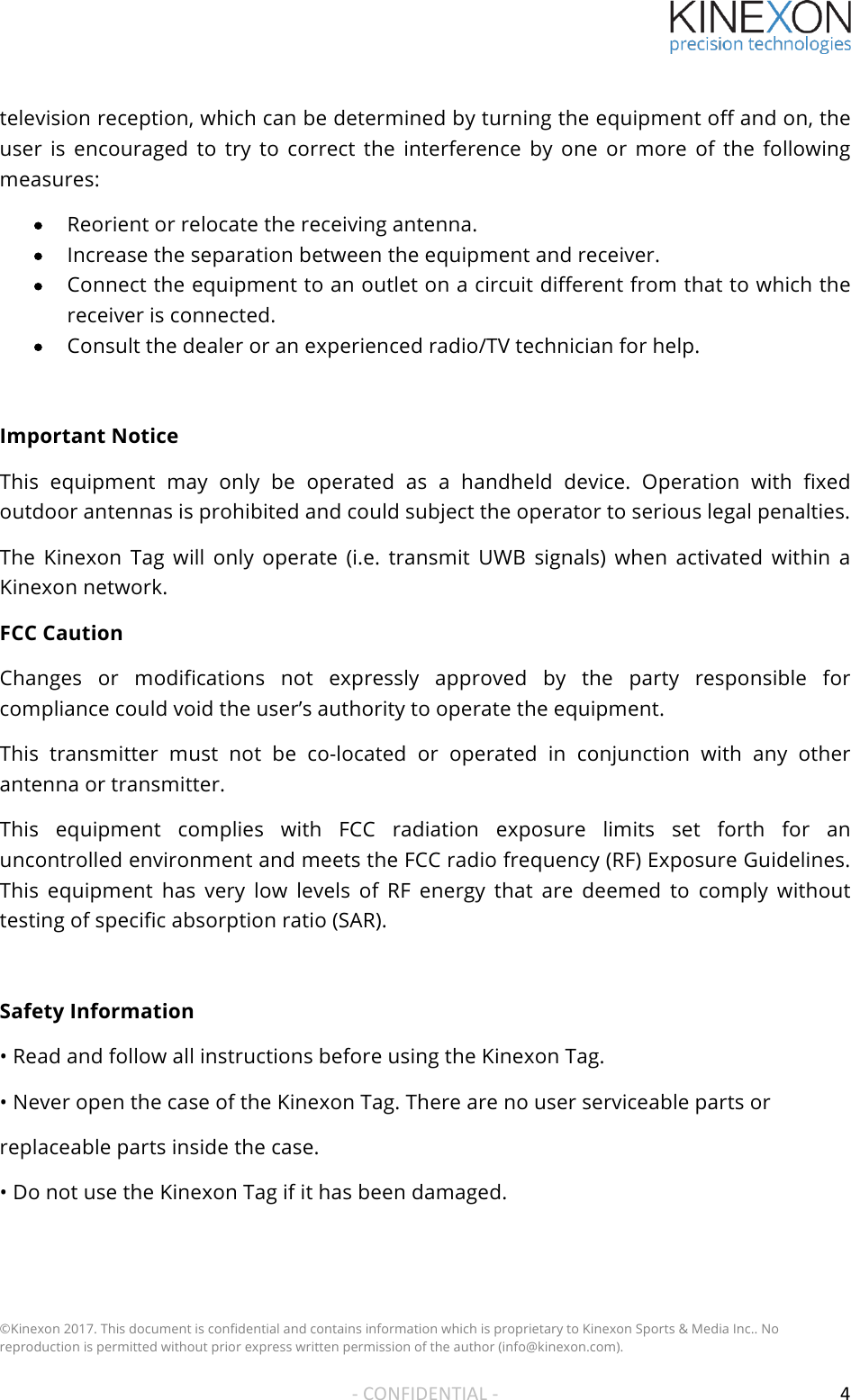 !!!©Kinexon 2017. This document is confidential and contains information which is proprietary to Kinexon Sports &amp; Media Inc.. No reproduction is permitted without prior express written permission of the author (info@kinexon.com). !!-!CONFIDENTIAL!-!! 4!television reception, which can be determined by turning the equipment off and on, the user  is  encouraged  to  try  to  correct  the  interference by  one  or  more  of  the  following measures: • Reorient or relocate the receiving antenna. • Increase the separation between the equipment and receiver. • Connect the equipment to an outlet on a circuit different from that to which the receiver is connected.  • Consult the dealer or an experienced radio/TV technician for help.   Important Notice This  equipment  may  only  be  operated  as  a  handheld  device.  Operation  with  fixed outdoor antennas is prohibited and could subject the operator to serious legal penalties.  The  Kinexon  Tag  will  only  operate  (i.e.  transmit  UWB  signals)  when  activated  within  a Kinexon network. FCC Caution Changes  or  modifications  not  expressly  approved  by  the  party  responsible  for compliance could void the user’s authority to operate the equipment. This  transmitter  must  not  be  co-located  or  operated  in  conjunction  with  any  other antenna or transmitter. This  equipment  complies  with  FCC  radiation  exposure  limits  set  forth  for  an uncontrolled environment and meets the FCC radio frequency (RF) Exposure Guidelines. This  equipment  has  very  low  levels  of  RF  energy  that  are  deemed  to  comply  without testing of specific absorption ratio (SAR).  Safety Information • Read and follow all instructions before using the Kinexon Tag. • Never open the case of the Kinexon Tag. There are no user serviceable parts or replaceable parts inside the case. • Do not use the Kinexon Tag if it has been damaged.!