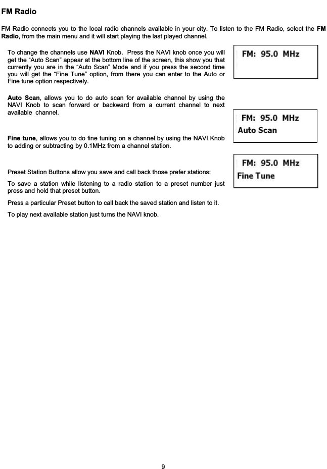 FM RadioFM Radio connects you to the local radio channels available in your city. To listen to the FM Radio, select the FMRadio, from the main menu and it will start playing the last played channel.To change the channels use NAVI Knob. Press the NAVI knob once you willget the &ldquo;Auto Scan&rdquo; appear at the bottom line of the screen, this show you thatcurrently you are in the &ldquo;Auto Scan&rdquo; Mode and if you press the second timeyou will get the &ldquo;Fine Tune&rdquo; option, from there you can enter to the Auto orFine tune option respectively.Auto Scan, allows you to do auto scan for available channel by using theNAVI Knob to scan forward or backward from a current channel to nextavailable channel.Fine tune, allows you to do fine tuning on a channel by using the NAVI Knobto adding or subtracting by 0.1MHz from a channel station.Preset Station Buttons allow you save and call back those prefer stations:To save a station while listening to a radio station to a preset number justpress and hold that preset button.Press a particular Preset button to call back the saved station and listen to it.To play next available station just turns the NAVI knob.9