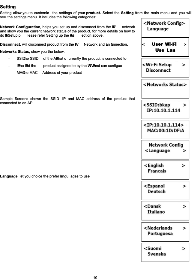 SettingSetting allow you to customize the settings of your product. Select the Setting from the main menu and you willsee the settings menu. It includes the following categories:Network Configuration, helps you set up and disconnect from the Wi-Finetworkand show you the current network status of the product, for more details on how todo Wi-Fi Setup p lease refer Setting up the Wi-Fi s ection above. Disconnect, will disconnect product from the W-Fi Network and Lan Connection.Networks Status, show you the below:-SSID: the SSID of the AP that c urrently the product is connected to-IP: the IP of the product assigned to by the Wi-Fi AP and can configue -MAC: the MAC  Address of your product Sample Screens shown the SSID, IP and MAC address of the product thatconnected to an APLanguage, let you choice the prefer Langu ages to use10<               User Wi-Fi                    >                    Use Lan