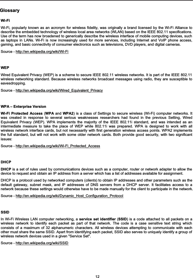 GlossaryWi-FiWi-Fi, popularly known as an acronym for wireless fidelity, was originally a brand licensed by the Wi-Fi Alliance todescribe the embedded technology of wireless local area networks (WLAN) based on the IEEE 802.11 specifications.Use of the term has now broadened to generically describe the wireless interface of mobile computing devices, suchas laptops in LANs. Wi-Fi is now increasingly used for more services, including Internet and VoIP phone access,gaming, and basic connectivity of consumer electronics such as televisions, DVD players, and digital cameras.Source - http://en.wikipedia.org/wiki/Wi-FiWEPWired Equivalent Privacy (WEP) is a scheme to secure IEEE 802.11 wireless networks. It is part of the IEEE 802.11wireless networking standard. Because wireless networks broadcast messages using radio, they are susceptible toeavesdropping.Source - http://en.wikipedia.org/wiki/Wired_Equivalent_PrivacyWPA &ndash; Enterprise Version Wi-Fi Protected Access (WPA and WPA2) is a class of Settings to secure wireless (Wi-Fi) computer networks. Itwas created in response to several serious weaknesses researchers had found in the previous Setting, WiredEquivalent Privacy (WEP). WPA implements the majority of the IEEE 802.11i standard, and was intended as anintermediate measure to take the place of WEP while 802.11i was prepared. WPA is designed to work with allwireless network interface cards, but not necessarily with first generation wireless access points. WPA2 implementsthe full standard, but will not work with some older network cards. Both provide good security, with two significantissues:Source - http://en.wikipedia.org/wiki/Wi-Fi_Protected_AccessDHCPDHCP is a set of rules used by communications devices such as a computer, router or network adapter to allow thedevice to request and obtain an IP address from a server which has a list of addresses available for assignment. DHCP is a protocol used by networked computers (clients) to obtain IP addresses and other parameters such as thedefault gateway, subnet mask, and IP addresses of DNS servers from a DHCP server. It facilitates access to anetwork because these settings would otherwise have to be made manually for the client to participate in the network.Source - http://en.wikipedia.org/wiki/Dynamic_Host_Configuration_ProtocolSSIDIn Wi-Fi Wireless LAN computer networking, a service set identifier (SSID) is a code attached to all packets on awireless network to identify each packet as part of that network. The code is a case sensitive text string whichconsists of a maximum of 32 alphanumeric characters. All wireless devices attempting to communicate with eachother must share the same SSID. Apart from identifying each packet, SSID also serves to uniquely identify a group ofwireless network devices used in a given "Service Set".Source - http://en.wikipedia.org/wiki/SSID12