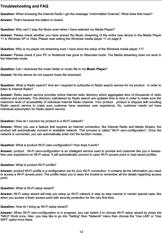 Troubleshooting and FAQQuestion: When browsing the Internet Radio I got the message &lsquo;Unformatted Channel&rsquo;. What does that mean? Answer: That&rsquo;s because the station is closed.Question: Why can&rsquo;t I play the Music even when I have selected my Media Player?Answer: Please check whether you have shared the Music streaming of the entire new device in the Media Player11 in Windows XP or Vista. Please read setting the Windows media player 11 on page 8 Question: Why is my player not streaming even I have done the setup of the Windows media player 11?Answer: Please check if your PC or Notebook has gone to Hibernate mode. The Media streaming does not work inthe hibernate mode.Question: Can I download the music folder or music file to my Music Player?Answer: No the device do not support music file download Question: What is Radio search? And am I required to subscribe to Radio search service for my product   in order tolisten to Internet Radio?Answer: Radio search service provides online internet radio directory which aggregates tens of thousands of radiostations and podcasts. The directory maintained by Radio search are updated time to time in order to make sure themaximum level of accessibility of individual Internet Radio channel. Your product   product is shipped with bundlingRadio search service to make sure customer have seamless user experience. So, customer needs not haveindividual subscription for Radio search service. Question: How do I connect my product to a Wi-Fi network?Answer: When you use a feature that requires an internet connection, like Internet Radio and Media Stream, theproduct will automatically connect to available network. This process is called &ldquo;Wi-Fi zero-configuration&rdquo;. Once thenetwork is connected, you can automatically enter into the function modes.Question: What is product Wi-Fi zero-configuration? How does it work?Answer: product   Wi-Fi zero-configuration is an intelligent service used to provide end customer like you a harass-free user experience on Wi-Fi setup. It will automatically connect to open Wi-Fi access point or load saved profiles.Question: What is product Wi-Fi profile?Answer: product Wi-Fi profile is a configuration set for your Wi-Fi connection. It contains all the information you needto access a Wi-Fi access point. The profile helps you to ease the trouble to remember all the details regarding accesspoint.Question: What is Wi-Fi setup wizard?Answer: Wi-Fi setup wizard will help you setup up Wi-Fi network in step by step manner in certain special case, likewhen you access a fresh access point with security protection for the very first time. Question: How do I bring up Wi-Fi setup wizard?Answer: When Wi-Fi zero-configuration is in progress, you can switch it to choose Wi-Fi setup wizard by press the&ldquo;NAVI&rdquo; Knob once. Also, you may like to go into &ldquo;Setting&rdquo; then &ldquo;Network&rdquo; menu then choose the &ldquo;Use LAN&rdquo; or &ldquo;UseWIFI&rdquo; option from there. 13