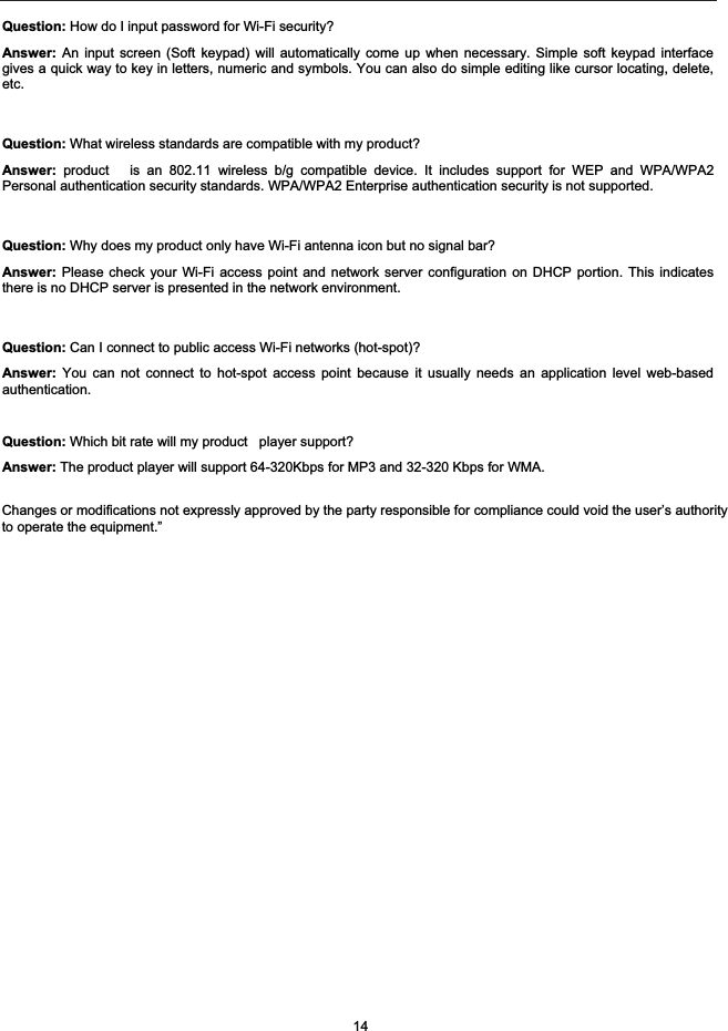 Question: How do I input password for Wi-Fi security?Answer: An input screen (Soft keypad) will automatically come up when necessary. Simple soft keypad interfacegives a quick way to key in letters, numeric and symbols. You can also do simple editing like cursor locating, delete,etc.Question: What wireless standards are compatible with my product?Answer: product   is an 802.11 wireless b/g compatible device. It includes support for WEP and WPA/WPA2Personal authentication security standards. WPA/WPA2 Enterprise authentication security is not supported.Question: Why does my product only have Wi-Fi antenna icon but no signal bar? Answer: Please check your Wi-Fi access point and network server configuration on DHCP portion. This indicatesthere is no DHCP server is presented in the network environment.Question: Can I connect to public access Wi-Fi networks (hot-spot)?Answer: You can not connect to hot-spot access point because it usually needs an application level web-basedauthentication.Question: Which bit rate will my product   player support?Answer: The product player will support 64-320Kbps for MP3 and 32-320 Kbps for WMA.14Changes or modifications not expressly approved by the party responsible for compliance could void the user&rsquo;s authorityto operate the equipment.&rdquo;