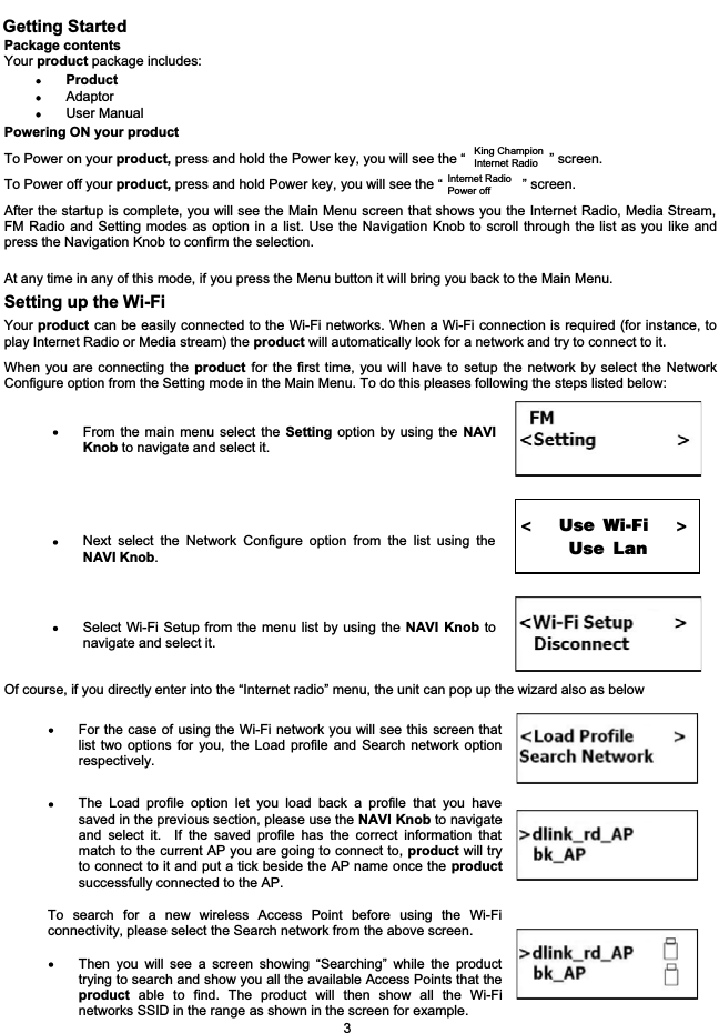 Getting StartedPackage contentsYour product package includes:ProductAdaptorUser Manual Powering ON your productTo Power on your product, press and hold the Power key, you will see the &ldquo;                      &rdquo; screen.To Power off your product, press and hold Power key, you will see the &ldquo;                     &rdquo; screen.After the startup is complete, you will see the Main Menu screen that shows you the Internet Radio, Media Stream,FM Radio and Setting modes as option in a list. Use the Navigation Knob to scroll through the list as you like andpress the Navigation Knob to confirm the selection.At any time in any of this mode, if you press the Menu button it will bring you back to the Main Menu.Setting up the Wi-FiYour product can be easily connected to the Wi-Fi networks. When a Wi-Fi connection is required (for instance, toplay Internet Radio or Media stream) the product will automatically look for a network and try to connect to it.When you are connecting the product for the first time, you will have to setup the network by select the NetworkConfigure option from the Setting mode in the Main Menu. To do this pleases following the steps listed below:From the main menu select the Setting option by using the NAVIKnob to navigate and select it.Next select the Network Configure option from the list using theNAVI Knob.Select Wi-Fi Setup from the menu list by using the NAVI Knob tonavigate and select it.Of course, if you directly enter into the &ldquo;Internet radio&rdquo; menu, the unit can pop up the wizard also as belowFor the case of using the Wi-Fi network you will see this screen thatlist two options for you, the Load profile and Search network optionrespectively.The Load profile option let you load back a profile that you havesaved in the previous section, please use the NAVI Knob to navigateand select it.  If the saved profile has the correct information thatmatch to the current AP you are going to connect to, product will tryto connect to it and put a tick beside the AP name once the productsuccessfully connected to the AP.To search for a new wireless Access Point before using the Wi-Ficonnectivity, please select the Search network from the above screen.Then you will see a screen showing &ldquo;Searching&rdquo; while the producttrying to search and show you all the available Access Points that theproduct able to find. The product will then show all the Wi-Finetworks SSID in the range as shown in the screen for example.3King ChampionInternet RadioInternet Radio Power off<               Use Wi-Fi                    >                    Use Lan