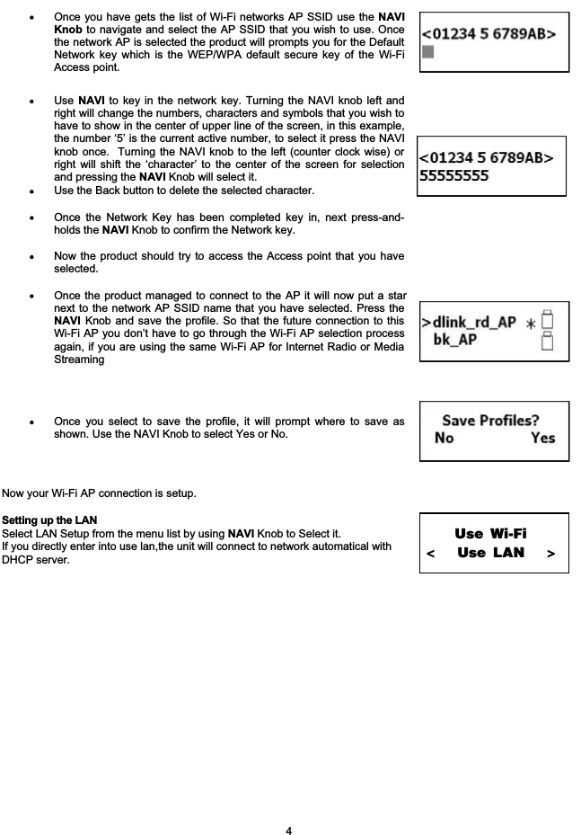 Once you have gets the list of Wi-Fi networks AP SSID use the NAVIKnob to navigate and select the AP SSID that you wish to use. Oncethe network AP is selected the product will prompts you for the DefaultNetwork key which is the WEP/WPA default secure key of the Wi-FiAccess point.Use NAVI to key in the network key. Turning the NAVI knob left andright will change the numbers, characters and symbols that you wish tohave to show in the center of upper line of the screen, in this example,the number &lsquo;5&rsquo; is the current active number, to select it press the NAVIknob once.  Turning the NAVI knob to the left (counter clock wise) orright will shift the &lsquo;character&rsquo; to the center of the screen for selectionand pressing the NAVI Knob will select it.Use the Back button to delete the selected character. Once the Network Key has been completed key in, next press-and-holds the NAVI Knob to confirm the Network key.Now the product should try to access the Access point that you haveselected.Once the product managed to connect to the AP it will now put a starnext to the network AP SSID name that you have selected. Press theNAVI Knob and save the profile. So that the future connection to thisWi-Fi AP you don&rsquo;t have to go through the Wi-Fi AP selection processagain, if you are using the same Wi-Fi AP for Internet Radio or MediaStreamingOnce you select to save the profile, it will prompt where to save asshown. Use the NAVI Knob to select Yes or No.Now your Wi-Fi AP connection is setup. Setting up the LAN Select LAN Setup from the menu list by using NAVI Knob to Select it. If you directly enter into use lan,the unit will connect to network automatical with DHCP server.Use Wi-Fi<               Use LAN                    > 4
