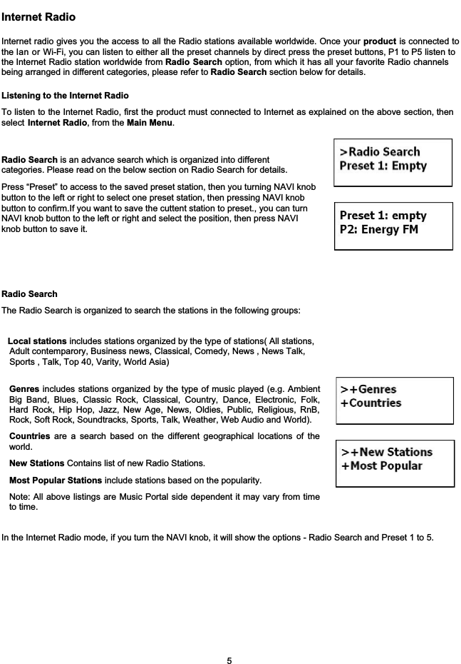 Internet RadioInternet radio gives you the access to all the Radio stations available worldwide. Once your product is connected tothe lan or Wi-Fi, you can listen to either all the preset channels by direct press the preset buttons, P1 to P5 listen tothe Internet Radio station worldwide from Radio Search option, from which it has all your favorite Radio channelsbeing arranged in different categories, please refer to Radio Search section below for details.Listening to the Internet RadioTo listen to the Internet Radio, first the product must connected to Internet as explained on the above section, thenselect Internet Radio, from the Main Menu.     Radio SearchThe Radio Search is organized to search the stations in the following groups: Genres includes stations organized by the type of music played (e.g. AmbientBig Band, Blues, Classic Rock, Classical, Country, Dance, Electronic, Folk,Hard Rock, Hip Hop, Jazz, New Age, News, Oldies, Public, Religious, RnB,Rock, Soft Rock, Soundtracks, Sports, Talk, Weather, Web Audio and World). Local stations includes stations organized by the type of stations( All stations,  Adult contemparory, Business news, Classical, Comedy, News , News Talk,   Sports , Talk, Top 40, Varity, World Asia)Countries are a search based on the different geographical locations of theworld.New Stations Contains list of new Radio Stations.Most Popular Stations include stations based on the popularity.Note: All above listings are Music Portal side dependent it may vary from timeto time. In the Internet Radio mode, if you turn the NAVI knob, it will show the options - Radio Search and Preset 1 to 5.5Radio Search is an advance search which is organized into differentcategories. Please read on the below section on Radio Search for details.Press &ldquo;Preset&rdquo; to access to the saved preset station, then you turning NAVI knobbutton to the left or right to select one preset station, then pressing NAVI knob button to confirm.If you want to save the cuttent station to preset., you can turn NAVI knob button to the left or right and select the position, then press NAVI knob button to save it.